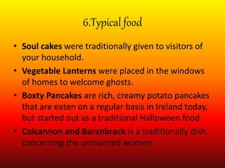 6.Typical food
• Soul cakes were traditionally given to visitors of
your household.
• Vegetable Lanterns were placed in the windows
of homes to welcome ghosts.
• Boxty Pancakes are rich, creamy potato pancakes
that are eaten on a regular basis in Ireland today,
but started out as a traditional Halloween food.
• Colcannon and Baranbrack is a traditionally dish
concerning the unmarried women.
 