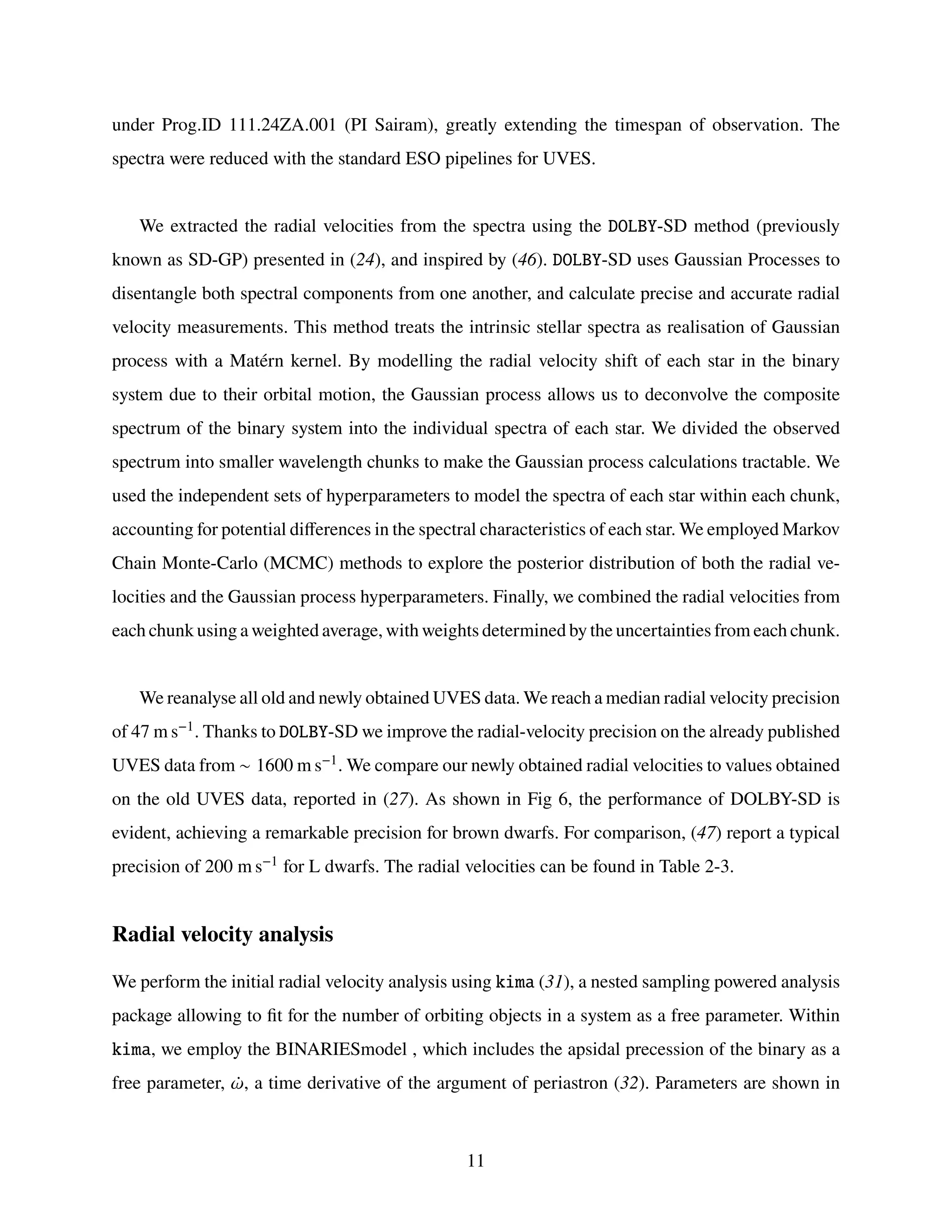 under Prog.ID 111.24ZA.001 (PI Sairam), greatly extending the timespan of observation. The
spectra were reduced with the standard ESO pipelines for UVES.
We extracted the radial velocities from the spectra using the DOLBY-SD method (previously
known as SD-GP) presented in (24), and inspired by (46). DOLBY-SD uses Gaussian Processes to
disentangle both spectral components from one another, and calculate precise and accurate radial
velocity measurements. This method treats the intrinsic stellar spectra as realisation of Gaussian
process with a Matérn kernel. By modelling the radial velocity shift of each star in the binary
system due to their orbital motion, the Gaussian process allows us to deconvolve the composite
spectrum of the binary system into the individual spectra of each star. We divided the observed
spectrum into smaller wavelength chunks to make the Gaussian process calculations tractable. We
used the independent sets of hyperparameters to model the spectra of each star within each chunk,
accounting for potential differences in the spectral characteristics of each star. We employed Markov
Chain Monte-Carlo (MCMC) methods to explore the posterior distribution of both the radial ve-
locities and the Gaussian process hyperparameters. Finally, we combined the radial velocities from
each chunk using a weighted average, with weights determined by the uncertainties from each chunk.
We reanalyse all old and newly obtained UVES data. We reach a median radial velocity precision
of 47 m s−1. Thanks to DOLBY-SD we improve the radial-velocity precision on the already published
UVES data from ∼ 1600 m s−1. We compare our newly obtained radial velocities to values obtained
on the old UVES data, reported in (27). As shown in Fig 6, the performance of DOLBY-SD is
evident, achieving a remarkable precision for brown dwarfs. For comparison, (47) report a typical
precision of 200 m s−1 for L dwarfs. The radial velocities can be found in Table 2-3.
Radial velocity analysis
We perform the initial radial velocity analysis using kima (31), a nested sampling powered analysis
package allowing to fit for the number of orbiting objects in a system as a free parameter. Within
kima, we employ the BINARIESmodel , which includes the apsidal precession of the binary as a
free parameter, ¤
𝜔, a time derivative of the argument of periastron (32). Parameters are shown in
11
 