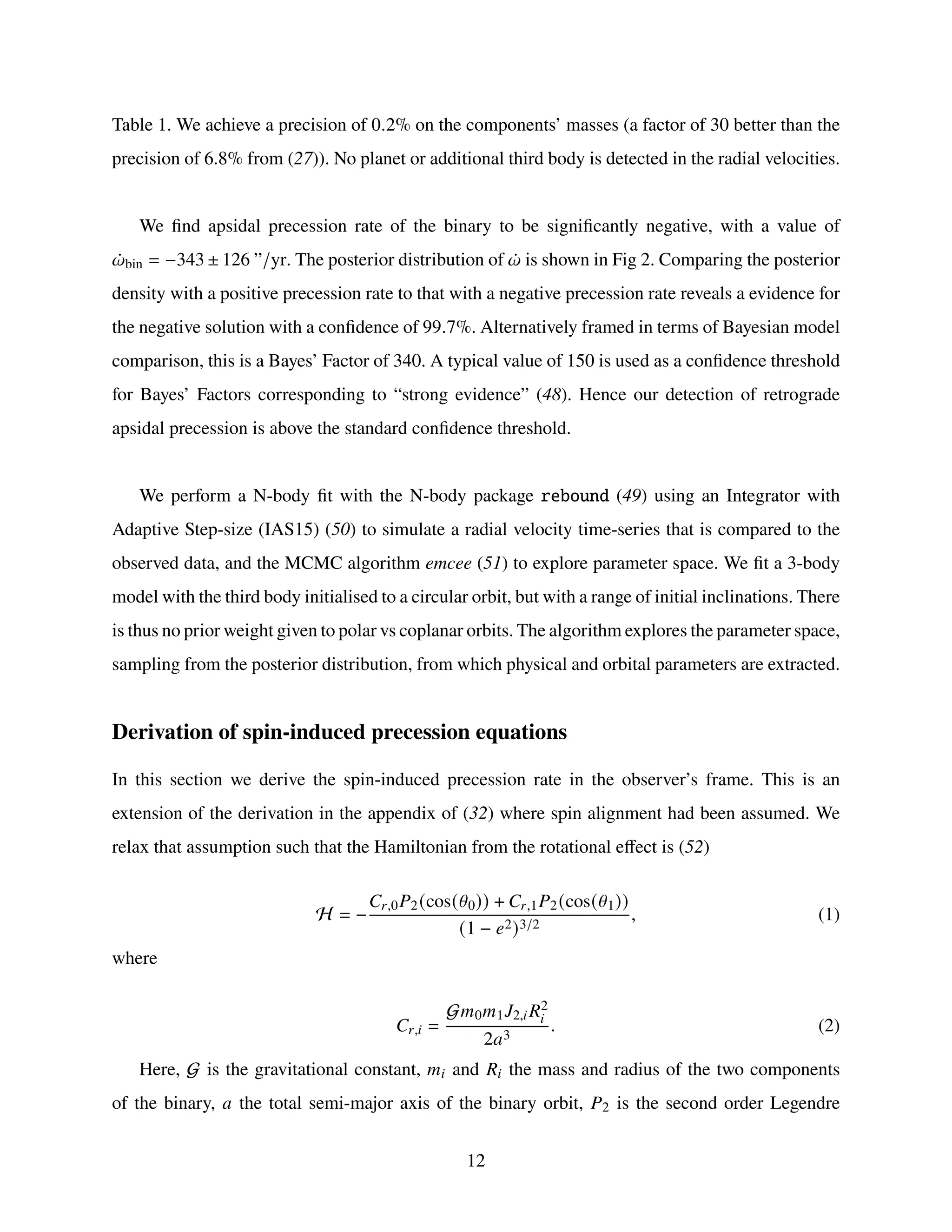 Table 1. We achieve a precision of 0.2% on the components’ masses (a factor of 30 better than the
precision of 6.8% from (27)). No planet or additional third body is detected in the radial velocities.
We find apsidal precession rate of the binary to be significantly negative, with a value of
¤
𝜔bin = −343 ± 126 ”/yr. The posterior distribution of ¤
𝜔 is shown in Fig 2. Comparing the posterior
density with a positive precession rate to that with a negative precession rate reveals a evidence for
the negative solution with a confidence of 99.7%. Alternatively framed in terms of Bayesian model
comparison, this is a Bayes’ Factor of 340. A typical value of 150 is used as a confidence threshold
for Bayes’ Factors corresponding to “strong evidence” (48). Hence our detection of retrograde
apsidal precession is above the standard confidence threshold.
We perform a N-body fit with the N-body package rebound (49) using an Integrator with
Adaptive Step-size (IAS15) (50) to simulate a radial velocity time-series that is compared to the
observed data, and the MCMC algorithm emcee (51) to explore parameter space. We fit a 3-body
model with the third body initialised to a circular orbit, but with a range of initial inclinations. There
is thus no prior weight given to polar vs coplanar orbits. The algorithm explores the parameter space,
sampling from the posterior distribution, from which physical and orbital parameters are extracted.
Derivation of spin-induced precession equations
In this section we derive the spin-induced precession rate in the observer’s frame. This is an
extension of the derivation in the appendix of (32) where spin alignment had been assumed. We
relax that assumption such that the Hamiltonian from the rotational effect is (52)
H = −
𝐶𝑟,0𝑃2(cos(𝜃0)) + 𝐶𝑟,1𝑃2(cos(𝜃1))
(1 − 𝑒2)3/2
, (1)
where
𝐶𝑟,𝑖 =
G𝑚0𝑚1𝐽2,𝑖 𝑅2
𝑖
2𝑎3
. (2)
Here, G is the gravitational constant, 𝑚𝑖 and 𝑅𝑖 the mass and radius of the two components
of the binary, 𝑎 the total semi-major axis of the binary orbit, 𝑃2 is the second order Legendre
12
 