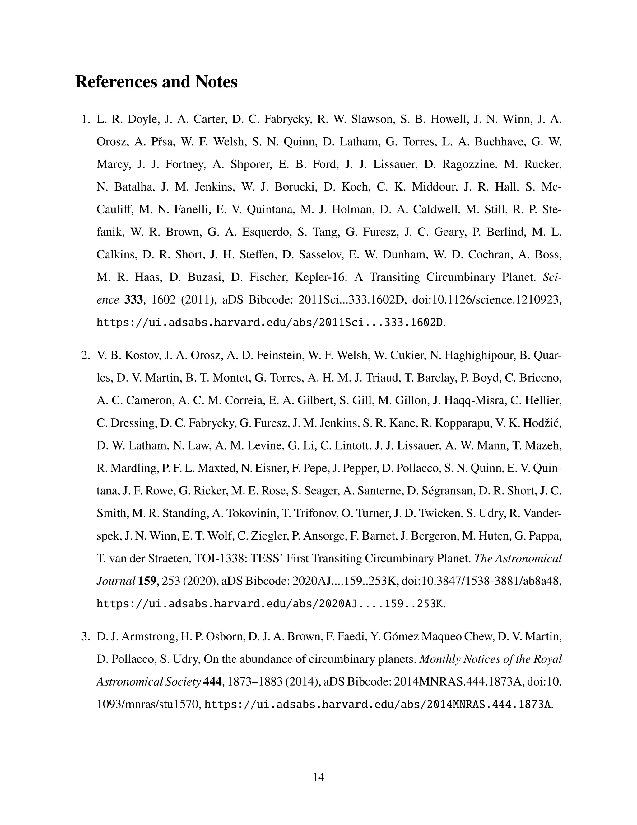 References and Notes
1. L. R. Doyle, J. A. Carter, D. C. Fabrycky, R. W. Slawson, S. B. Howell, J. N. Winn, J. A.
Orosz, A. Přsa, W. F. Welsh, S. N. Quinn, D. Latham, G. Torres, L. A. Buchhave, G. W.
Marcy, J. J. Fortney, A. Shporer, E. B. Ford, J. J. Lissauer, D. Ragozzine, M. Rucker,
N. Batalha, J. M. Jenkins, W. J. Borucki, D. Koch, C. K. Middour, J. R. Hall, S. Mc-
Cauliff, M. N. Fanelli, E. V. Quintana, M. J. Holman, D. A. Caldwell, M. Still, R. P. Ste-
fanik, W. R. Brown, G. A. Esquerdo, S. Tang, G. Furesz, J. C. Geary, P. Berlind, M. L.
Calkins, D. R. Short, J. H. Steffen, D. Sasselov, E. W. Dunham, W. D. Cochran, A. Boss,
M. R. Haas, D. Buzasi, D. Fischer, Kepler-16: A Transiting Circumbinary Planet. Sci-
ence 333, 1602 (2011), aDS Bibcode: 2011Sci...333.1602D, doi:10.1126/science.1210923,
https://ui.adsabs.harvard.edu/abs/2011Sci...333.1602D.
2. V. B. Kostov, J. A. Orosz, A. D. Feinstein, W. F. Welsh, W. Cukier, N. Haghighipour, B. Quar-
les, D. V. Martin, B. T. Montet, G. Torres, A. H. M. J. Triaud, T. Barclay, P. Boyd, C. Briceno,
A. C. Cameron, A. C. M. Correia, E. A. Gilbert, S. Gill, M. Gillon, J. Haqq-Misra, C. Hellier,
C. Dressing, D. C. Fabrycky, G. Furesz, J. M. Jenkins, S. R. Kane, R. Kopparapu, V. K. Hodžić,
D. W. Latham, N. Law, A. M. Levine, G. Li, C. Lintott, J. J. Lissauer, A. W. Mann, T. Mazeh,
R. Mardling, P. F. L. Maxted, N. Eisner, F. Pepe, J. Pepper, D. Pollacco, S. N. Quinn, E. V. Quin-
tana, J. F. Rowe, G. Ricker, M. E. Rose, S. Seager, A. Santerne, D. Ségransan, D. R. Short, J. C.
Smith, M. R. Standing, A. Tokovinin, T. Trifonov, O. Turner, J. D. Twicken, S. Udry, R. Vander-
spek, J. N. Winn, E. T. Wolf, C. Ziegler, P. Ansorge, F. Barnet, J. Bergeron, M. Huten, G. Pappa,
T. van der Straeten, TOI-1338: TESS’ First Transiting Circumbinary Planet. The Astronomical
Journal 159, 253 (2020), aDS Bibcode: 2020AJ....159..253K, doi:10.3847/1538-3881/ab8a48,
https://ui.adsabs.harvard.edu/abs/2020AJ....159..253K.
3. D. J. Armstrong, H. P. Osborn, D. J. A. Brown, F. Faedi, Y. Gómez Maqueo Chew, D. V. Martin,
D. Pollacco, S. Udry, On the abundance of circumbinary planets. Monthly Notices of the Royal
Astronomical Society 444, 1873–1883 (2014), aDS Bibcode: 2014MNRAS.444.1873A, doi:10.
1093/mnras/stu1570, https://ui.adsabs.harvard.edu/abs/2014MNRAS.444.1873A.
14
 