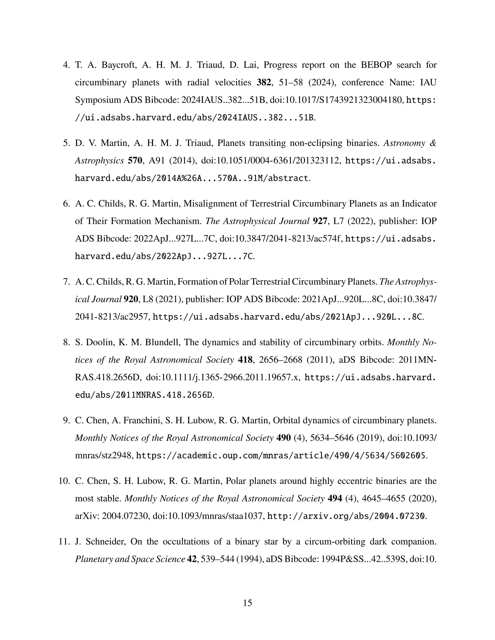 4. T. A. Baycroft, A. H. M. J. Triaud, D. Lai, Progress report on the BEBOP search for
circumbinary planets with radial velocities 382, 51–58 (2024), conference Name: IAU
Symposium ADS Bibcode: 2024IAUS..382...51B, doi:10.1017/S1743921323004180, https:
//ui.adsabs.harvard.edu/abs/2024IAUS..382...51B.
5. D. V. Martin, A. H. M. J. Triaud, Planets transiting non-eclipsing binaries. Astronomy 
Astrophysics 570, A91 (2014), doi:10.1051/0004-6361/201323112, https://ui.adsabs.
harvard.edu/abs/2014A%26A...570A..91M/abstract.
6. A. C. Childs, R. G. Martin, Misalignment of Terrestrial Circumbinary Planets as an Indicator
of Their Formation Mechanism. The Astrophysical Journal 927, L7 (2022), publisher: IOP
ADS Bibcode: 2022ApJ...927L...7C, doi:10.3847/2041-8213/ac574f, https://ui.adsabs.
harvard.edu/abs/2022ApJ...927L...7C.
7. A. C. Childs, R. G. Martin, Formation of Polar Terrestrial Circumbinary Planets. The Astrophys-
ical Journal 920, L8 (2021), publisher: IOP ADS Bibcode: 2021ApJ...920L...8C, doi:10.3847/
2041-8213/ac2957, https://ui.adsabs.harvard.edu/abs/2021ApJ...920L...8C.
8. S. Doolin, K. M. Blundell, The dynamics and stability of circumbinary orbits. Monthly No-
tices of the Royal Astronomical Society 418, 2656–2668 (2011), aDS Bibcode: 2011MN-
RAS.418.2656D, doi:10.1111/j.1365-2966.2011.19657.x, https://ui.adsabs.harvard.
edu/abs/2011MNRAS.418.2656D.
9. C. Chen, A. Franchini, S. H. Lubow, R. G. Martin, Orbital dynamics of circumbinary planets.
Monthly Notices of the Royal Astronomical Society 490 (4), 5634–5646 (2019), doi:10.1093/
mnras/stz2948, https://academic.oup.com/mnras/article/490/4/5634/5602605.
10. C. Chen, S. H. Lubow, R. G. Martin, Polar planets around highly eccentric binaries are the
most stable. Monthly Notices of the Royal Astronomical Society 494 (4), 4645–4655 (2020),
arXiv: 2004.07230, doi:10.1093/mnras/staa1037, http://arxiv.org/abs/2004.07230.
11. J. Schneider, On the occultations of a binary star by a circum-orbiting dark companion.
Planetary and Space Science 42, 539–544 (1994), aDS Bibcode: 1994PSS...42..539S, doi:10.
15
 