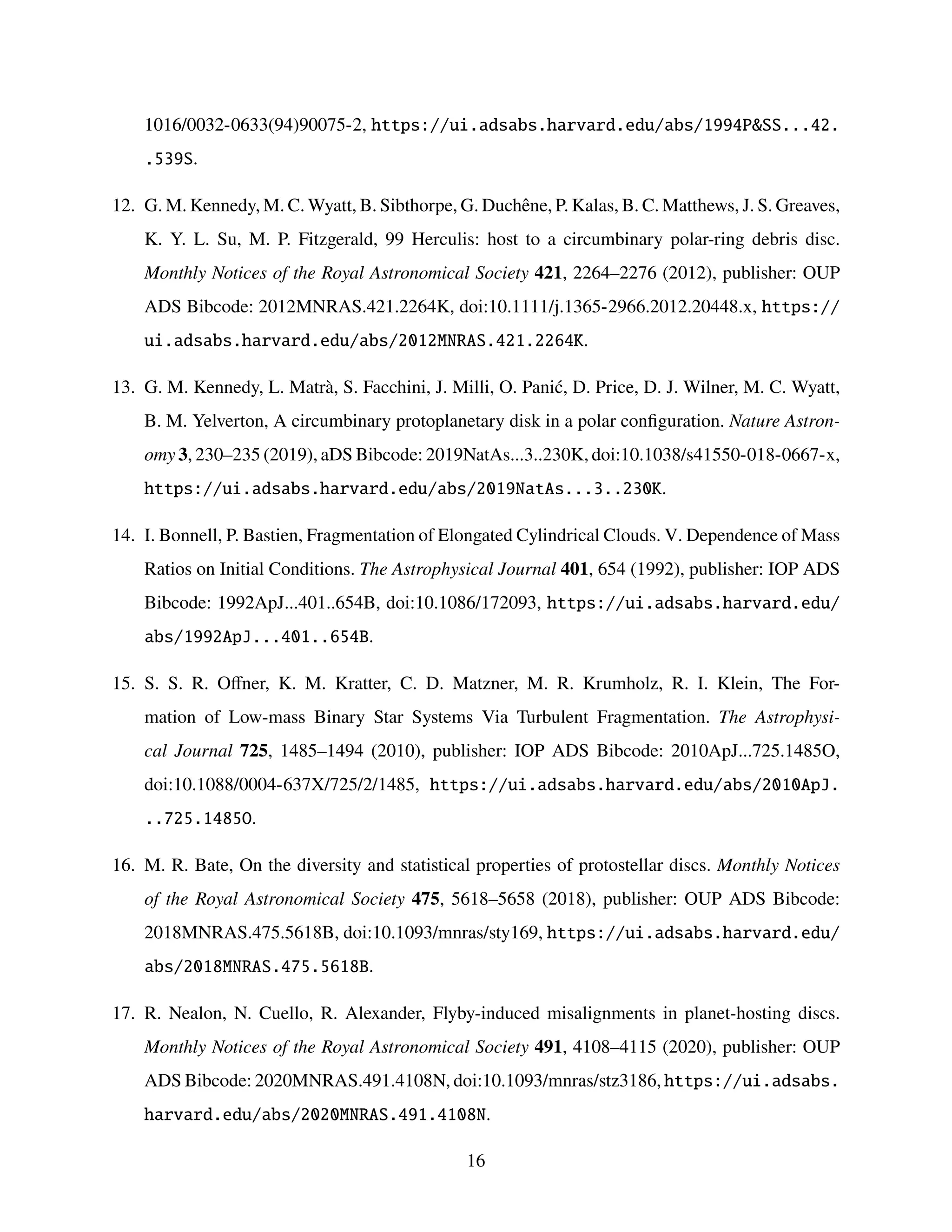 1016/0032-0633(94)90075-2, https://ui.adsabs.harvard.edu/abs/1994PSS...42.
.539S.
12. G. M. Kennedy, M. C. Wyatt, B. Sibthorpe, G. Duchêne, P. Kalas, B. C. Matthews, J. S. Greaves,
K. Y. L. Su, M. P. Fitzgerald, 99 Herculis: host to a circumbinary polar-ring debris disc.
Monthly Notices of the Royal Astronomical Society 421, 2264–2276 (2012), publisher: OUP
ADS Bibcode: 2012MNRAS.421.2264K, doi:10.1111/j.1365-2966.2012.20448.x, https://
ui.adsabs.harvard.edu/abs/2012MNRAS.421.2264K.
13. G. M. Kennedy, L. Matrà, S. Facchini, J. Milli, O. Panić, D. Price, D. J. Wilner, M. C. Wyatt,
B. M. Yelverton, A circumbinary protoplanetary disk in a polar configuration. Nature Astron-
omy 3, 230–235 (2019), aDS Bibcode: 2019NatAs...3..230K, doi:10.1038/s41550-018-0667-x,
https://ui.adsabs.harvard.edu/abs/2019NatAs...3..230K.
14. I. Bonnell, P. Bastien, Fragmentation of Elongated Cylindrical Clouds. V. Dependence of Mass
Ratios on Initial Conditions. The Astrophysical Journal 401, 654 (1992), publisher: IOP ADS
Bibcode: 1992ApJ...401..654B, doi:10.1086/172093, https://ui.adsabs.harvard.edu/
abs/1992ApJ...401..654B.
15. S. S. R. Offner, K. M. Kratter, C. D. Matzner, M. R. Krumholz, R. I. Klein, The For-
mation of Low-mass Binary Star Systems Via Turbulent Fragmentation. The Astrophysi-
cal Journal 725, 1485–1494 (2010), publisher: IOP ADS Bibcode: 2010ApJ...725.1485O,
doi:10.1088/0004-637X/725/2/1485, https://ui.adsabs.harvard.edu/abs/2010ApJ.
..725.1485O.
16. M. R. Bate, On the diversity and statistical properties of protostellar discs. Monthly Notices
of the Royal Astronomical Society 475, 5618–5658 (2018), publisher: OUP ADS Bibcode:
2018MNRAS.475.5618B, doi:10.1093/mnras/sty169, https://ui.adsabs.harvard.edu/
abs/2018MNRAS.475.5618B.
17. R. Nealon, N. Cuello, R. Alexander, Flyby-induced misalignments in planet-hosting discs.
Monthly Notices of the Royal Astronomical Society 491, 4108–4115 (2020), publisher: OUP
ADS Bibcode: 2020MNRAS.491.4108N, doi:10.1093/mnras/stz3186, https://ui.adsabs.
harvard.edu/abs/2020MNRAS.491.4108N.
16
 