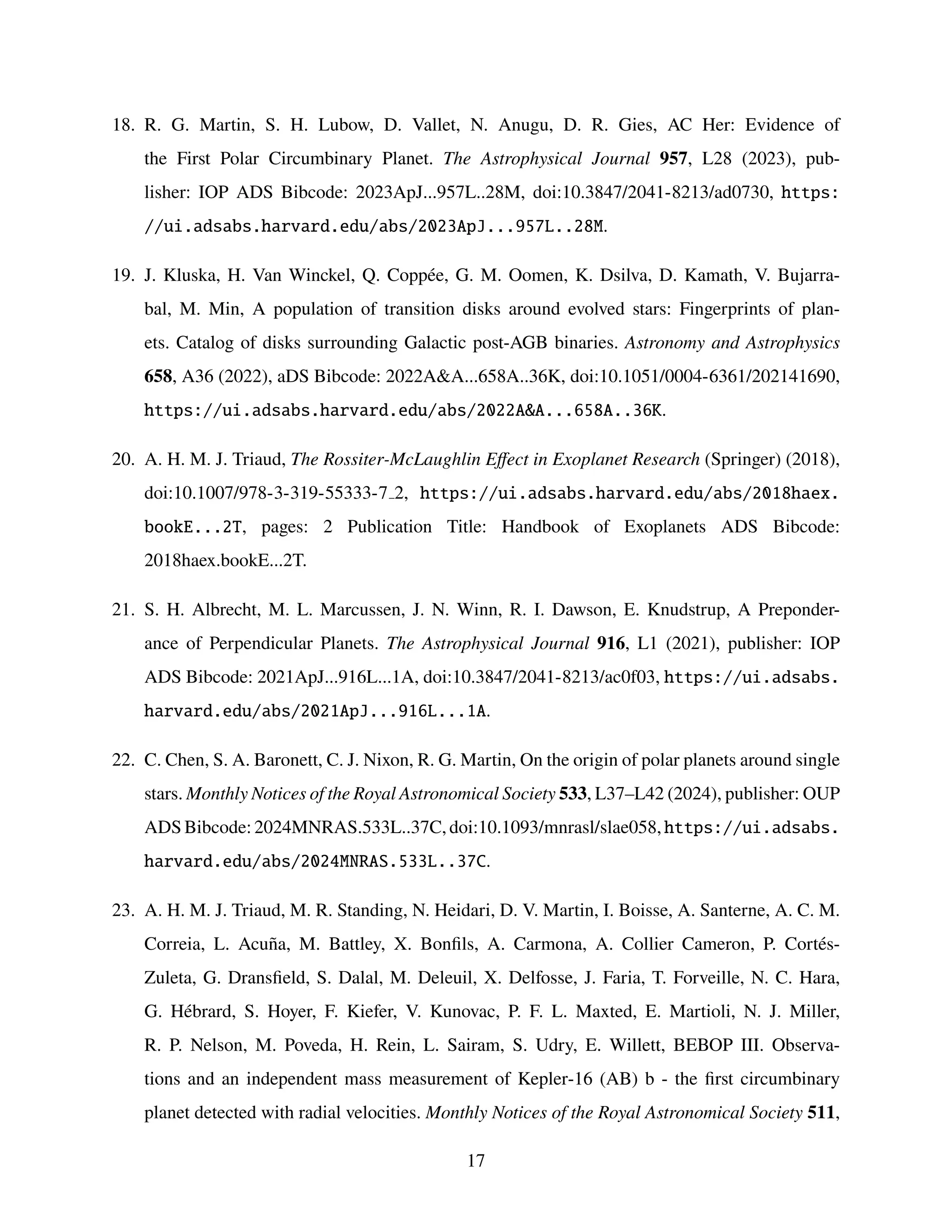 18. R. G. Martin, S. H. Lubow, D. Vallet, N. Anugu, D. R. Gies, AC Her: Evidence of
the First Polar Circumbinary Planet. The Astrophysical Journal 957, L28 (2023), pub-
lisher: IOP ADS Bibcode: 2023ApJ...957L..28M, doi:10.3847/2041-8213/ad0730, https:
//ui.adsabs.harvard.edu/abs/2023ApJ...957L..28M.
19. J. Kluska, H. Van Winckel, Q. Coppée, G. M. Oomen, K. Dsilva, D. Kamath, V. Bujarra-
bal, M. Min, A population of transition disks around evolved stars: Fingerprints of plan-
ets. Catalog of disks surrounding Galactic post-AGB binaries. Astronomy and Astrophysics
658, A36 (2022), aDS Bibcode: 2022AA...658A..36K, doi:10.1051/0004-6361/202141690,
https://ui.adsabs.harvard.edu/abs/2022AA...658A..36K.
20. A. H. M. J. Triaud, The Rossiter-McLaughlin Effect in Exoplanet Research (Springer) (2018),
doi:10.1007/978-3-319-55333-7 2, https://ui.adsabs.harvard.edu/abs/2018haex.
bookE...2T, pages: 2 Publication Title: Handbook of Exoplanets ADS Bibcode:
2018haex.bookE...2T.
21. S. H. Albrecht, M. L. Marcussen, J. N. Winn, R. I. Dawson, E. Knudstrup, A Preponder-
ance of Perpendicular Planets. The Astrophysical Journal 916, L1 (2021), publisher: IOP
ADS Bibcode: 2021ApJ...916L...1A, doi:10.3847/2041-8213/ac0f03, https://ui.adsabs.
harvard.edu/abs/2021ApJ...916L...1A.
22. C. Chen, S. A. Baronett, C. J. Nixon, R. G. Martin, On the origin of polar planets around single
stars. Monthly Notices of the Royal Astronomical Society 533, L37–L42 (2024), publisher: OUP
ADS Bibcode: 2024MNRAS.533L..37C, doi:10.1093/mnrasl/slae058, https://ui.adsabs.
harvard.edu/abs/2024MNRAS.533L..37C.
23. A. H. M. J. Triaud, M. R. Standing, N. Heidari, D. V. Martin, I. Boisse, A. Santerne, A. C. M.
Correia, L. Acuña, M. Battley, X. Bonfils, A. Carmona, A. Collier Cameron, P. Cortés-
Zuleta, G. Dransfield, S. Dalal, M. Deleuil, X. Delfosse, J. Faria, T. Forveille, N. C. Hara,
G. Hébrard, S. Hoyer, F. Kiefer, V. Kunovac, P. F. L. Maxted, E. Martioli, N. J. Miller,
R. P. Nelson, M. Poveda, H. Rein, L. Sairam, S. Udry, E. Willett, BEBOP III. Observa-
tions and an independent mass measurement of Kepler-16 (AB) b - the first circumbinary
planet detected with radial velocities. Monthly Notices of the Royal Astronomical Society 511,
17
 