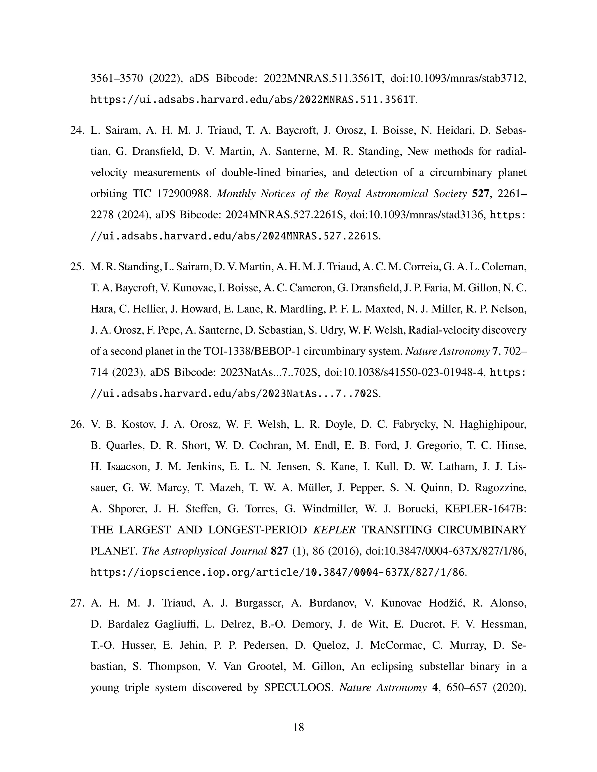 3561–3570 (2022), aDS Bibcode: 2022MNRAS.511.3561T, doi:10.1093/mnras/stab3712,
https://ui.adsabs.harvard.edu/abs/2022MNRAS.511.3561T.
24. L. Sairam, A. H. M. J. Triaud, T. A. Baycroft, J. Orosz, I. Boisse, N. Heidari, D. Sebas-
tian, G. Dransfield, D. V. Martin, A. Santerne, M. R. Standing, New methods for radial-
velocity measurements of double-lined binaries, and detection of a circumbinary planet
orbiting TIC 172900988. Monthly Notices of the Royal Astronomical Society 527, 2261–
2278 (2024), aDS Bibcode: 2024MNRAS.527.2261S, doi:10.1093/mnras/stad3136, https:
//ui.adsabs.harvard.edu/abs/2024MNRAS.527.2261S.
25. M. R. Standing, L. Sairam, D. V. Martin, A. H. M. J. Triaud, A. C. M. Correia, G. A. L. Coleman,
T. A. Baycroft, V. Kunovac, I. Boisse, A. C. Cameron, G. Dransfield, J. P. Faria, M. Gillon, N. C.
Hara, C. Hellier, J. Howard, E. Lane, R. Mardling, P. F. L. Maxted, N. J. Miller, R. P. Nelson,
J. A. Orosz, F. Pepe, A. Santerne, D. Sebastian, S. Udry, W. F. Welsh, Radial-velocity discovery
of a second planet in the TOI-1338/BEBOP-1 circumbinary system. Nature Astronomy 7, 702–
714 (2023), aDS Bibcode: 2023NatAs...7..702S, doi:10.1038/s41550-023-01948-4, https:
//ui.adsabs.harvard.edu/abs/2023NatAs...7..702S.
26. V. B. Kostov, J. A. Orosz, W. F. Welsh, L. R. Doyle, D. C. Fabrycky, N. Haghighipour,
B. Quarles, D. R. Short, W. D. Cochran, M. Endl, E. B. Ford, J. Gregorio, T. C. Hinse,
H. Isaacson, J. M. Jenkins, E. L. N. Jensen, S. Kane, I. Kull, D. W. Latham, J. J. Lis-
sauer, G. W. Marcy, T. Mazeh, T. W. A. Müller, J. Pepper, S. N. Quinn, D. Ragozzine,
A. Shporer, J. H. Steffen, G. Torres, G. Windmiller, W. J. Borucki, KEPLER-1647B:
THE LARGEST AND LONGEST-PERIOD KEPLER TRANSITING CIRCUMBINARY
PLANET. The Astrophysical Journal 827 (1), 86 (2016), doi:10.3847/0004-637X/827/1/86,
https://iopscience.iop.org/article/10.3847/0004-637X/827/1/86.
27. A. H. M. J. Triaud, A. J. Burgasser, A. Burdanov, V. Kunovac Hodžić, R. Alonso,
D. Bardalez Gagliuffi, L. Delrez, B.-O. Demory, J. de Wit, E. Ducrot, F. V. Hessman,
T.-O. Husser, E. Jehin, P. P. Pedersen, D. Queloz, J. McCormac, C. Murray, D. Se-
bastian, S. Thompson, V. Van Grootel, M. Gillon, An eclipsing substellar binary in a
young triple system discovered by SPECULOOS. Nature Astronomy 4, 650–657 (2020),
18
 