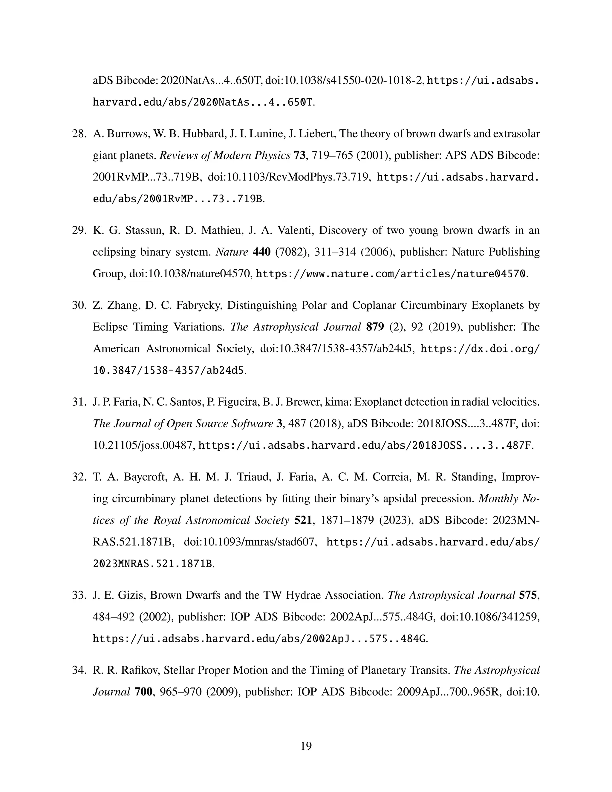 aDS Bibcode: 2020NatAs...4..650T, doi:10.1038/s41550-020-1018-2, https://ui.adsabs.
harvard.edu/abs/2020NatAs...4..650T.
28. A. Burrows, W. B. Hubbard, J. I. Lunine, J. Liebert, The theory of brown dwarfs and extrasolar
giant planets. Reviews of Modern Physics 73, 719–765 (2001), publisher: APS ADS Bibcode:
2001RvMP...73..719B, doi:10.1103/RevModPhys.73.719, https://ui.adsabs.harvard.
edu/abs/2001RvMP...73..719B.
29. K. G. Stassun, R. D. Mathieu, J. A. Valenti, Discovery of two young brown dwarfs in an
eclipsing binary system. Nature 440 (7082), 311–314 (2006), publisher: Nature Publishing
Group, doi:10.1038/nature04570, https://www.nature.com/articles/nature04570.
30. Z. Zhang, D. C. Fabrycky, Distinguishing Polar and Coplanar Circumbinary Exoplanets by
Eclipse Timing Variations. The Astrophysical Journal 879 (2), 92 (2019), publisher: The
American Astronomical Society, doi:10.3847/1538-4357/ab24d5, https://dx.doi.org/
10.3847/1538-4357/ab24d5.
31. J. P. Faria, N. C. Santos, P. Figueira, B. J. Brewer, kima: Exoplanet detection in radial velocities.
The Journal of Open Source Software 3, 487 (2018), aDS Bibcode: 2018JOSS....3..487F, doi:
10.21105/joss.00487, https://ui.adsabs.harvard.edu/abs/2018JOSS....3..487F.
32. T. A. Baycroft, A. H. M. J. Triaud, J. Faria, A. C. M. Correia, M. R. Standing, Improv-
ing circumbinary planet detections by fitting their binary’s apsidal precession. Monthly No-
tices of the Royal Astronomical Society 521, 1871–1879 (2023), aDS Bibcode: 2023MN-
RAS.521.1871B, doi:10.1093/mnras/stad607, https://ui.adsabs.harvard.edu/abs/
2023MNRAS.521.1871B.
33. J. E. Gizis, Brown Dwarfs and the TW Hydrae Association. The Astrophysical Journal 575,
484–492 (2002), publisher: IOP ADS Bibcode: 2002ApJ...575..484G, doi:10.1086/341259,
https://ui.adsabs.harvard.edu/abs/2002ApJ...575..484G.
34. R. R. Rafikov, Stellar Proper Motion and the Timing of Planetary Transits. The Astrophysical
Journal 700, 965–970 (2009), publisher: IOP ADS Bibcode: 2009ApJ...700..965R, doi:10.
19
 