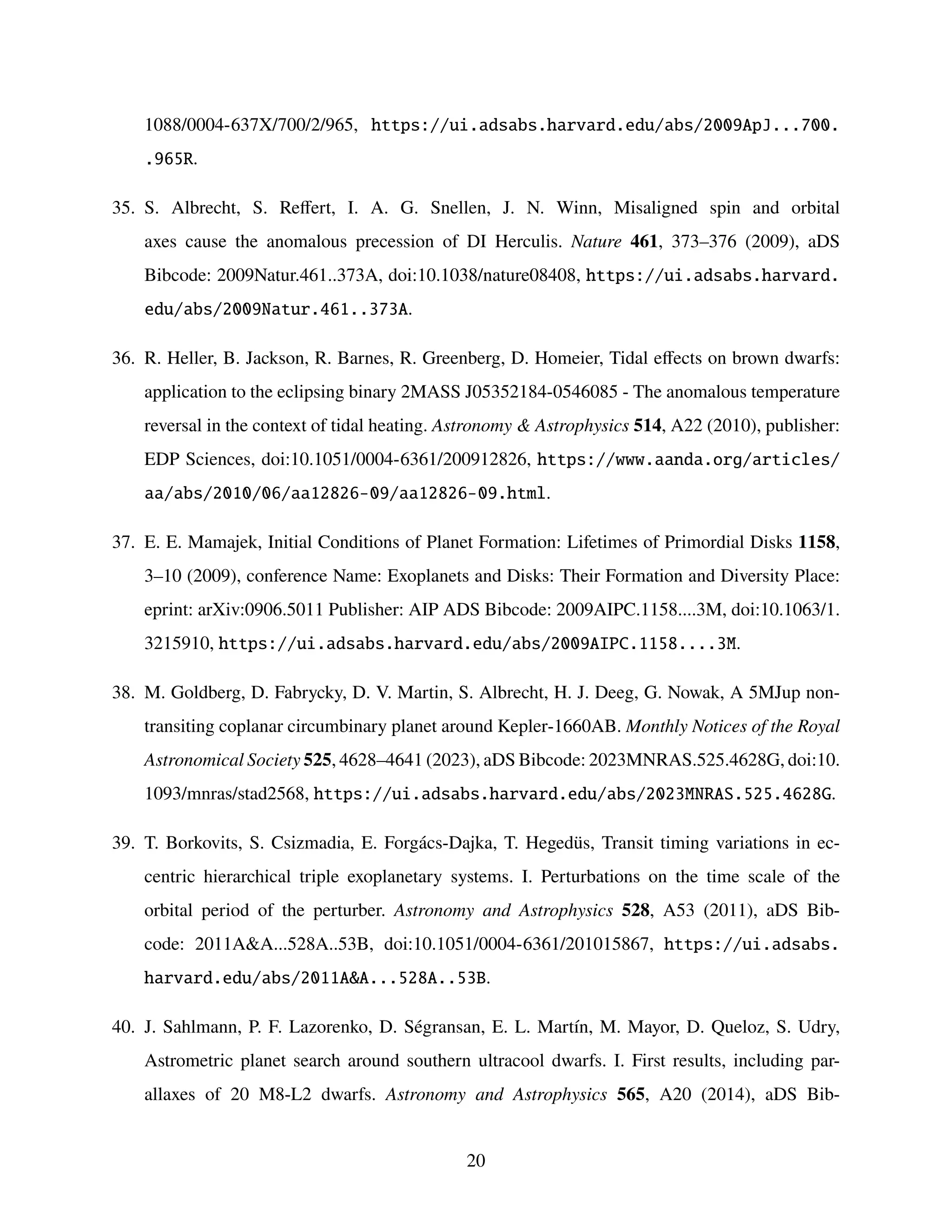 1088/0004-637X/700/2/965, https://ui.adsabs.harvard.edu/abs/2009ApJ...700.
.965R.
35. S. Albrecht, S. Reffert, I. A. G. Snellen, J. N. Winn, Misaligned spin and orbital
axes cause the anomalous precession of DI Herculis. Nature 461, 373–376 (2009), aDS
Bibcode: 2009Natur.461..373A, doi:10.1038/nature08408, https://ui.adsabs.harvard.
edu/abs/2009Natur.461..373A.
36. R. Heller, B. Jackson, R. Barnes, R. Greenberg, D. Homeier, Tidal effects on brown dwarfs:
application to the eclipsing binary 2MASS J05352184-0546085 - The anomalous temperature
reversal in the context of tidal heating. Astronomy  Astrophysics 514, A22 (2010), publisher:
EDP Sciences, doi:10.1051/0004-6361/200912826, https://www.aanda.org/articles/
aa/abs/2010/06/aa12826-09/aa12826-09.html.
37. E. E. Mamajek, Initial Conditions of Planet Formation: Lifetimes of Primordial Disks 1158,
3–10 (2009), conference Name: Exoplanets and Disks: Their Formation and Diversity Place:
eprint: arXiv:0906.5011 Publisher: AIP ADS Bibcode: 2009AIPC.1158....3M, doi:10.1063/1.
3215910, https://ui.adsabs.harvard.edu/abs/2009AIPC.1158....3M.
38. M. Goldberg, D. Fabrycky, D. V. Martin, S. Albrecht, H. J. Deeg, G. Nowak, A 5MJup non-
transiting coplanar circumbinary planet around Kepler-1660AB. Monthly Notices of the Royal
Astronomical Society 525, 4628–4641 (2023), aDS Bibcode: 2023MNRAS.525.4628G, doi:10.
1093/mnras/stad2568, https://ui.adsabs.harvard.edu/abs/2023MNRAS.525.4628G.
39. T. Borkovits, S. Csizmadia, E. Forgács-Dajka, T. Hegedüs, Transit timing variations in ec-
centric hierarchical triple exoplanetary systems. I. Perturbations on the time scale of the
orbital period of the perturber. Astronomy and Astrophysics 528, A53 (2011), aDS Bib-
code: 2011AA...528A..53B, doi:10.1051/0004-6361/201015867, https://ui.adsabs.
harvard.edu/abs/2011AA...528A..53B.
40. J. Sahlmann, P. F. Lazorenko, D. Ségransan, E. L. Martı́n, M. Mayor, D. Queloz, S. Udry,
Astrometric planet search around southern ultracool dwarfs. I. First results, including par-
allaxes of 20 M8-L2 dwarfs. Astronomy and Astrophysics 565, A20 (2014), aDS Bib-
20
 