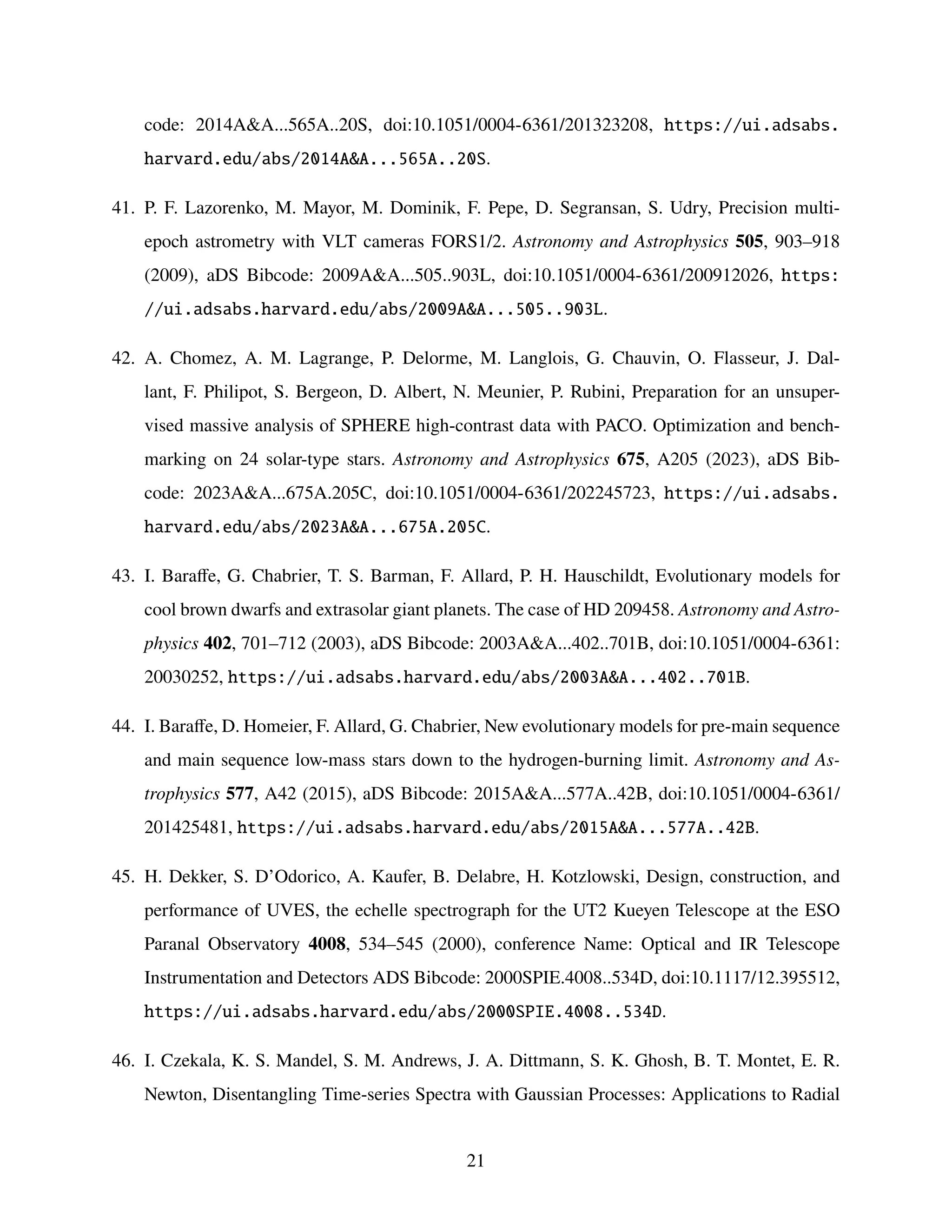 code: 2014AA...565A..20S, doi:10.1051/0004-6361/201323208, https://ui.adsabs.
harvard.edu/abs/2014AA...565A..20S.
41. P. F. Lazorenko, M. Mayor, M. Dominik, F. Pepe, D. Segransan, S. Udry, Precision multi-
epoch astrometry with VLT cameras FORS1/2. Astronomy and Astrophysics 505, 903–918
(2009), aDS Bibcode: 2009AA...505..903L, doi:10.1051/0004-6361/200912026, https:
//ui.adsabs.harvard.edu/abs/2009AA...505..903L.
42. A. Chomez, A. M. Lagrange, P. Delorme, M. Langlois, G. Chauvin, O. Flasseur, J. Dal-
lant, F. Philipot, S. Bergeon, D. Albert, N. Meunier, P. Rubini, Preparation for an unsuper-
vised massive analysis of SPHERE high-contrast data with PACO. Optimization and bench-
marking on 24 solar-type stars. Astronomy and Astrophysics 675, A205 (2023), aDS Bib-
code: 2023AA...675A.205C, doi:10.1051/0004-6361/202245723, https://ui.adsabs.
harvard.edu/abs/2023AA...675A.205C.
43. I. Baraffe, G. Chabrier, T. S. Barman, F. Allard, P. H. Hauschildt, Evolutionary models for
cool brown dwarfs and extrasolar giant planets. The case of HD 209458. Astronomy and Astro-
physics 402, 701–712 (2003), aDS Bibcode: 2003AA...402..701B, doi:10.1051/0004-6361:
20030252, https://ui.adsabs.harvard.edu/abs/2003AA...402..701B.
44. I. Baraffe, D. Homeier, F. Allard, G. Chabrier, New evolutionary models for pre-main sequence
and main sequence low-mass stars down to the hydrogen-burning limit. Astronomy and As-
trophysics 577, A42 (2015), aDS Bibcode: 2015AA...577A..42B, doi:10.1051/0004-6361/
201425481, https://ui.adsabs.harvard.edu/abs/2015AA...577A..42B.
45. H. Dekker, S. D’Odorico, A. Kaufer, B. Delabre, H. Kotzlowski, Design, construction, and
performance of UVES, the echelle spectrograph for the UT2 Kueyen Telescope at the ESO
Paranal Observatory 4008, 534–545 (2000), conference Name: Optical and IR Telescope
Instrumentation and Detectors ADS Bibcode: 2000SPIE.4008..534D, doi:10.1117/12.395512,
https://ui.adsabs.harvard.edu/abs/2000SPIE.4008..534D.
46. I. Czekala, K. S. Mandel, S. M. Andrews, J. A. Dittmann, S. K. Ghosh, B. T. Montet, E. R.
Newton, Disentangling Time-series Spectra with Gaussian Processes: Applications to Radial
21
 