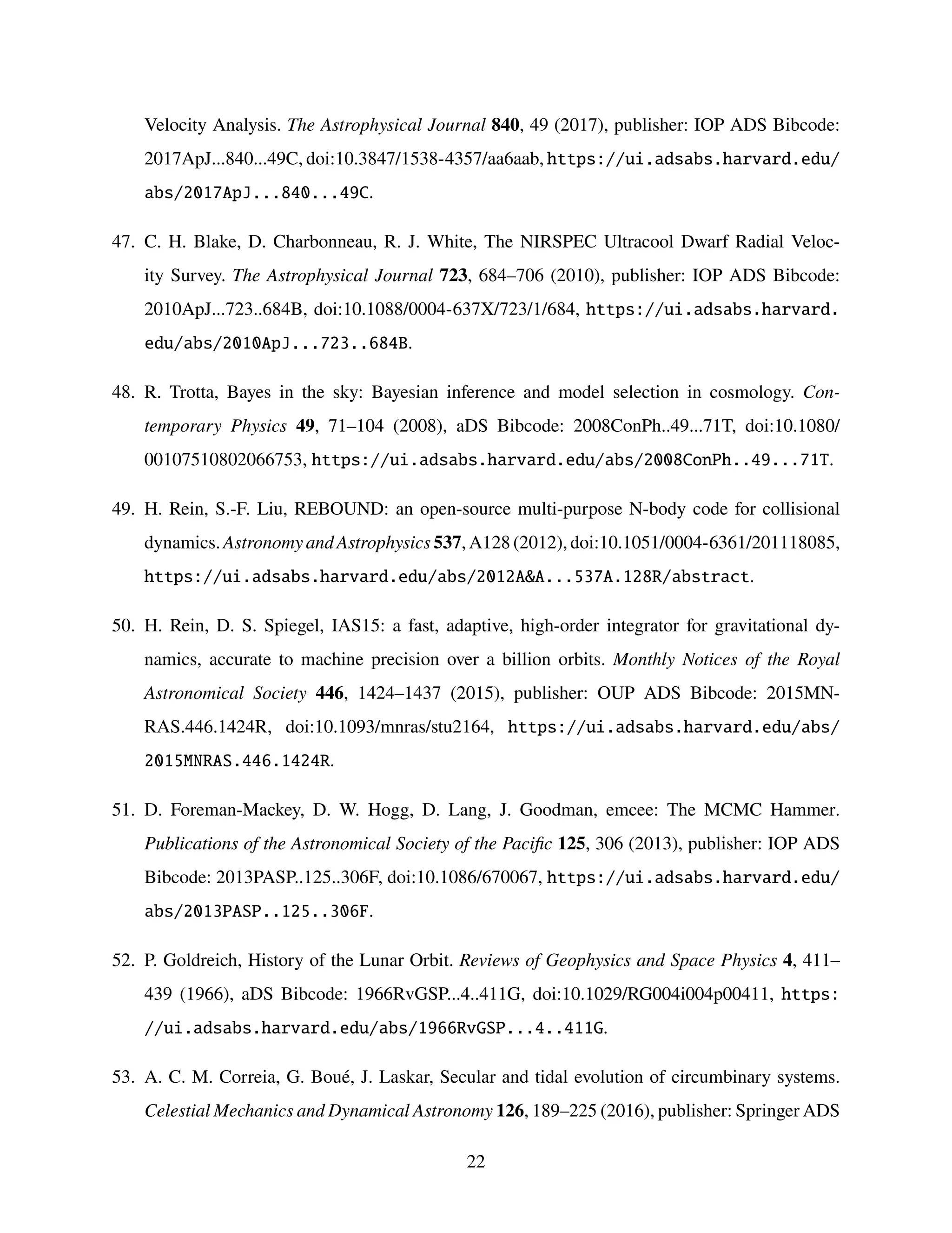 Velocity Analysis. The Astrophysical Journal 840, 49 (2017), publisher: IOP ADS Bibcode:
2017ApJ...840...49C, doi:10.3847/1538-4357/aa6aab, https://ui.adsabs.harvard.edu/
abs/2017ApJ...840...49C.
47. C. H. Blake, D. Charbonneau, R. J. White, The NIRSPEC Ultracool Dwarf Radial Veloc-
ity Survey. The Astrophysical Journal 723, 684–706 (2010), publisher: IOP ADS Bibcode:
2010ApJ...723..684B, doi:10.1088/0004-637X/723/1/684, https://ui.adsabs.harvard.
edu/abs/2010ApJ...723..684B.
48. R. Trotta, Bayes in the sky: Bayesian inference and model selection in cosmology. Con-
temporary Physics 49, 71–104 (2008), aDS Bibcode: 2008ConPh..49...71T, doi:10.1080/
00107510802066753, https://ui.adsabs.harvard.edu/abs/2008ConPh..49...71T.
49. H. Rein, S.-F. Liu, REBOUND: an open-source multi-purpose N-body code for collisional
dynamics. Astronomy and Astrophysics 537, A128 (2012), doi:10.1051/0004-6361/201118085,
https://ui.adsabs.harvard.edu/abs/2012AA...537A.128R/abstract.
50. H. Rein, D. S. Spiegel, IAS15: a fast, adaptive, high-order integrator for gravitational dy-
namics, accurate to machine precision over a billion orbits. Monthly Notices of the Royal
Astronomical Society 446, 1424–1437 (2015), publisher: OUP ADS Bibcode: 2015MN-
RAS.446.1424R, doi:10.1093/mnras/stu2164, https://ui.adsabs.harvard.edu/abs/
2015MNRAS.446.1424R.
51. D. Foreman-Mackey, D. W. Hogg, D. Lang, J. Goodman, emcee: The MCMC Hammer.
Publications of the Astronomical Society of the Pacific 125, 306 (2013), publisher: IOP ADS
Bibcode: 2013PASP..125..306F, doi:10.1086/670067, https://ui.adsabs.harvard.edu/
abs/2013PASP..125..306F.
52. P. Goldreich, History of the Lunar Orbit. Reviews of Geophysics and Space Physics 4, 411–
439 (1966), aDS Bibcode: 1966RvGSP...4..411G, doi:10.1029/RG004i004p00411, https:
//ui.adsabs.harvard.edu/abs/1966RvGSP...4..411G.
53. A. C. M. Correia, G. Boué, J. Laskar, Secular and tidal evolution of circumbinary systems.
Celestial Mechanics and Dynamical Astronomy 126, 189–225 (2016), publisher: Springer ADS
22
 