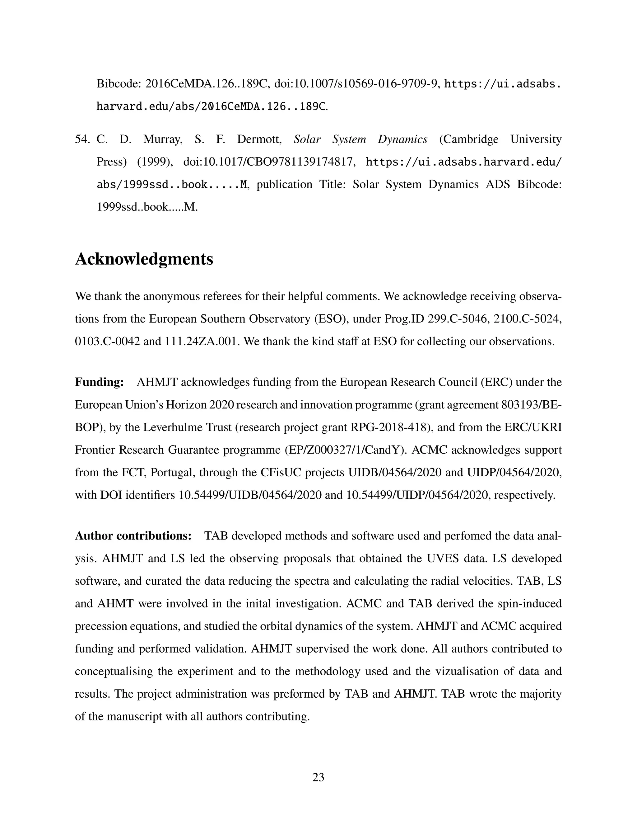 Bibcode: 2016CeMDA.126..189C, doi:10.1007/s10569-016-9709-9, https://ui.adsabs.
harvard.edu/abs/2016CeMDA.126..189C.
54. C. D. Murray, S. F. Dermott, Solar System Dynamics (Cambridge University
Press) (1999), doi:10.1017/CBO9781139174817, https://ui.adsabs.harvard.edu/
abs/1999ssd..book.....M, publication Title: Solar System Dynamics ADS Bibcode:
1999ssd..book.....M.
Acknowledgments
We thank the anonymous referees for their helpful comments. We acknowledge receiving observa-
tions from the European Southern Observatory (ESO), under Prog.ID 299.C-5046, 2100.C-5024,
0103.C-0042 and 111.24ZA.001. We thank the kind staff at ESO for collecting our observations.
Funding: AHMJT acknowledges funding from the European Research Council (ERC) under the
European Union’s Horizon 2020 research and innovation programme (grant agreement 803193/BE-
BOP), by the Leverhulme Trust (research project grant RPG-2018-418), and from the ERC/UKRI
Frontier Research Guarantee programme (EP/Z000327/1/CandY). ACMC acknowledges support
from the FCT, Portugal, through the CFisUC projects UIDB/04564/2020 and UIDP/04564/2020,
with DOI identifiers 10.54499/UIDB/04564/2020 and 10.54499/UIDP/04564/2020, respectively.
Author contributions: TAB developed methods and software used and perfomed the data anal-
ysis. AHMJT and LS led the observing proposals that obtained the UVES data. LS developed
software, and curated the data reducing the spectra and calculating the radial velocities. TAB, LS
and AHMT were involved in the inital investigation. ACMC and TAB derived the spin-induced
precession equations, and studied the orbital dynamics of the system. AHMJT and ACMC acquired
funding and performed validation. AHMJT supervised the work done. All authors contributed to
conceptualising the experiment and to the methodology used and the vizualisation of data and
results. The project administration was preformed by TAB and AHMJT. TAB wrote the majority
of the manuscript with all authors contributing.
23
 
