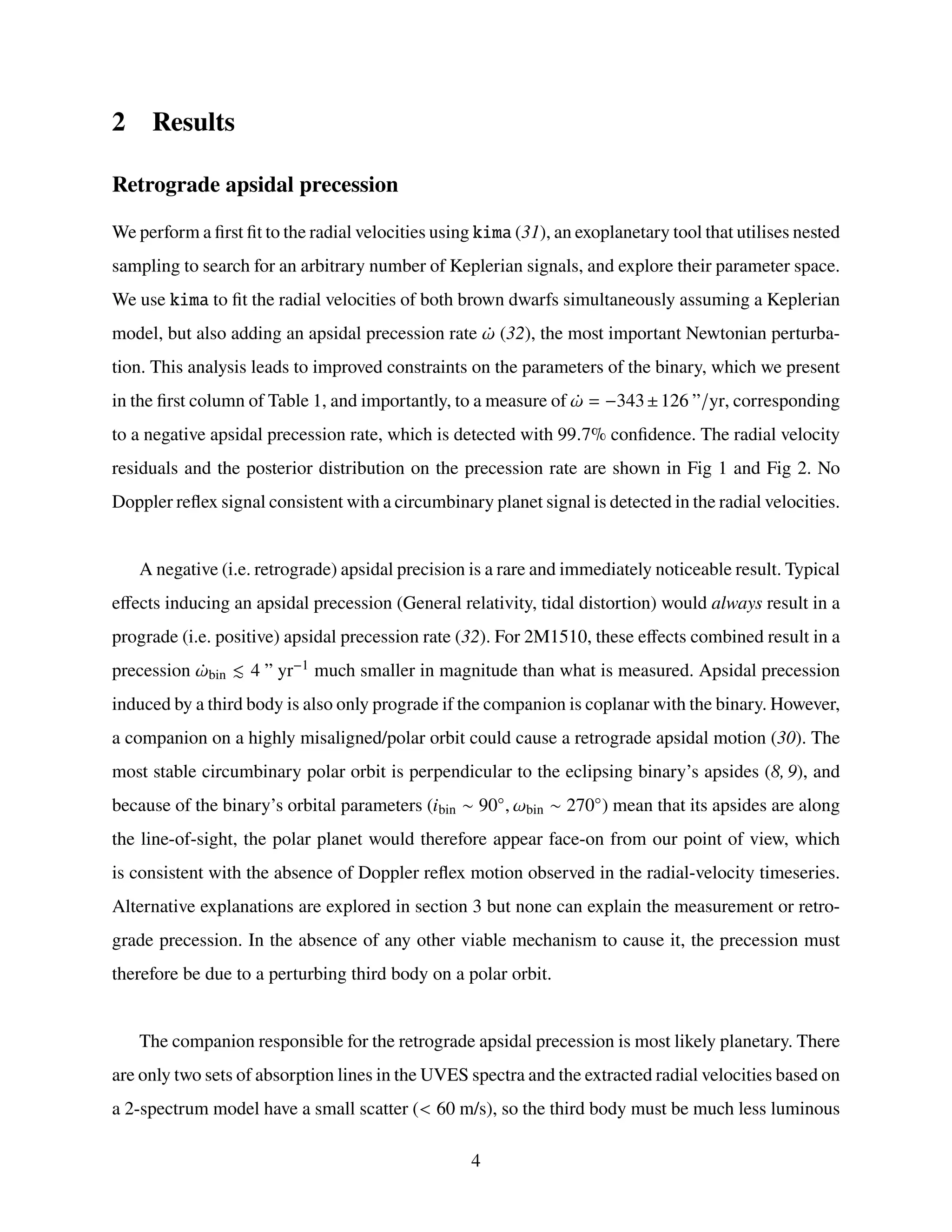 2 Results
Retrograde apsidal precession
We perform a first fit to the radial velocities using kima (31), an exoplanetary tool that utilises nested
sampling to search for an arbitrary number of Keplerian signals, and explore their parameter space.
We use kima to fit the radial velocities of both brown dwarfs simultaneously assuming a Keplerian
model, but also adding an apsidal precession rate ¤
𝜔 (32), the most important Newtonian perturba-
tion. This analysis leads to improved constraints on the parameters of the binary, which we present
in the first column of Table 1, and importantly, to a measure of ¤
𝜔 = −343±126 ”/yr, corresponding
to a negative apsidal precession rate, which is detected with 99.7% confidence. The radial velocity
residuals and the posterior distribution on the precession rate are shown in Fig 1 and Fig 2. No
Doppler reflex signal consistent with a circumbinary planet signal is detected in the radial velocities.
A negative (i.e. retrograde) apsidal precision is a rare and immediately noticeable result. Typical
effects inducing an apsidal precession (General relativity, tidal distortion) would always result in a
prograde (i.e. positive) apsidal precession rate (32). For 2M1510, these effects combined result in a
precession ¤
𝜔bin ≲ 4 ” yr−1 much smaller in magnitude than what is measured. Apsidal precession
induced by a third body is also only prograde if the companion is coplanar with the binary. However,
a companion on a highly misaligned/polar orbit could cause a retrograde apsidal motion (30). The
most stable circumbinary polar orbit is perpendicular to the eclipsing binary’s apsides (8, 9), and
because of the binary’s orbital parameters (𝑖bin ∼ 90◦, 𝜔bin ∼ 270◦) mean that its apsides are along
the line-of-sight, the polar planet would therefore appear face-on from our point of view, which
is consistent with the absence of Doppler reflex motion observed in the radial-velocity timeseries.
Alternative explanations are explored in section 3 but none can explain the measurement or retro-
grade precession. In the absence of any other viable mechanism to cause it, the precession must
therefore be due to a perturbing third body on a polar orbit.
The companion responsible for the retrograde apsidal precession is most likely planetary. There
are only two sets of absorption lines in the UVES spectra and the extracted radial velocities based on
a 2-spectrum model have a small scatter (< 60 m/s), so the third body must be much less luminous
4
 