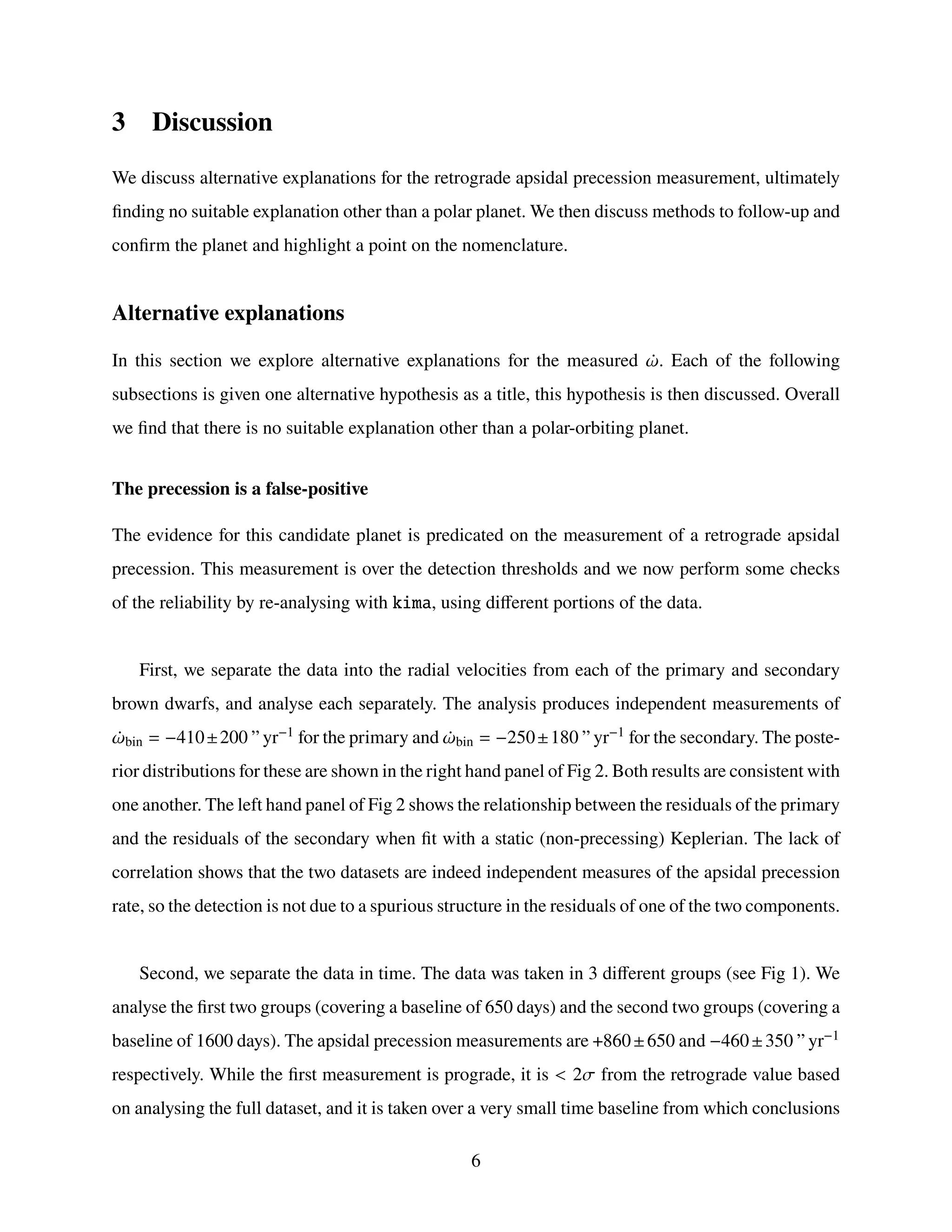 3 Discussion
We discuss alternative explanations for the retrograde apsidal precession measurement, ultimately
finding no suitable explanation other than a polar planet. We then discuss methods to follow-up and
confirm the planet and highlight a point on the nomenclature.
Alternative explanations
In this section we explore alternative explanations for the measured ¤
𝜔. Each of the following
subsections is given one alternative hypothesis as a title, this hypothesis is then discussed. Overall
we find that there is no suitable explanation other than a polar-orbiting planet.
The precession is a false-positive
The evidence for this candidate planet is predicated on the measurement of a retrograde apsidal
precession. This measurement is over the detection thresholds and we now perform some checks
of the reliability by re-analysing with kima, using different portions of the data.
First, we separate the data into the radial velocities from each of the primary and secondary
brown dwarfs, and analyse each separately. The analysis produces independent measurements of
¤
𝜔bin = −410±200 ” yr−1 for the primary and ¤
𝜔bin = −250±180 ” yr−1 for the secondary. The poste-
rior distributions for these are shown in the right hand panel of Fig 2. Both results are consistent with
one another. The left hand panel of Fig 2 shows the relationship between the residuals of the primary
and the residuals of the secondary when fit with a static (non-precessing) Keplerian. The lack of
correlation shows that the two datasets are indeed independent measures of the apsidal precession
rate, so the detection is not due to a spurious structure in the residuals of one of the two components.
Second, we separate the data in time. The data was taken in 3 different groups (see Fig 1). We
analyse the first two groups (covering a baseline of 650 days) and the second two groups (covering a
baseline of 1600 days). The apsidal precession measurements are +860±650 and −460±350 ” yr−1
respectively. While the first measurement is prograde, it is < 2𝜎 from the retrograde value based
on analysing the full dataset, and it is taken over a very small time baseline from which conclusions
6
 