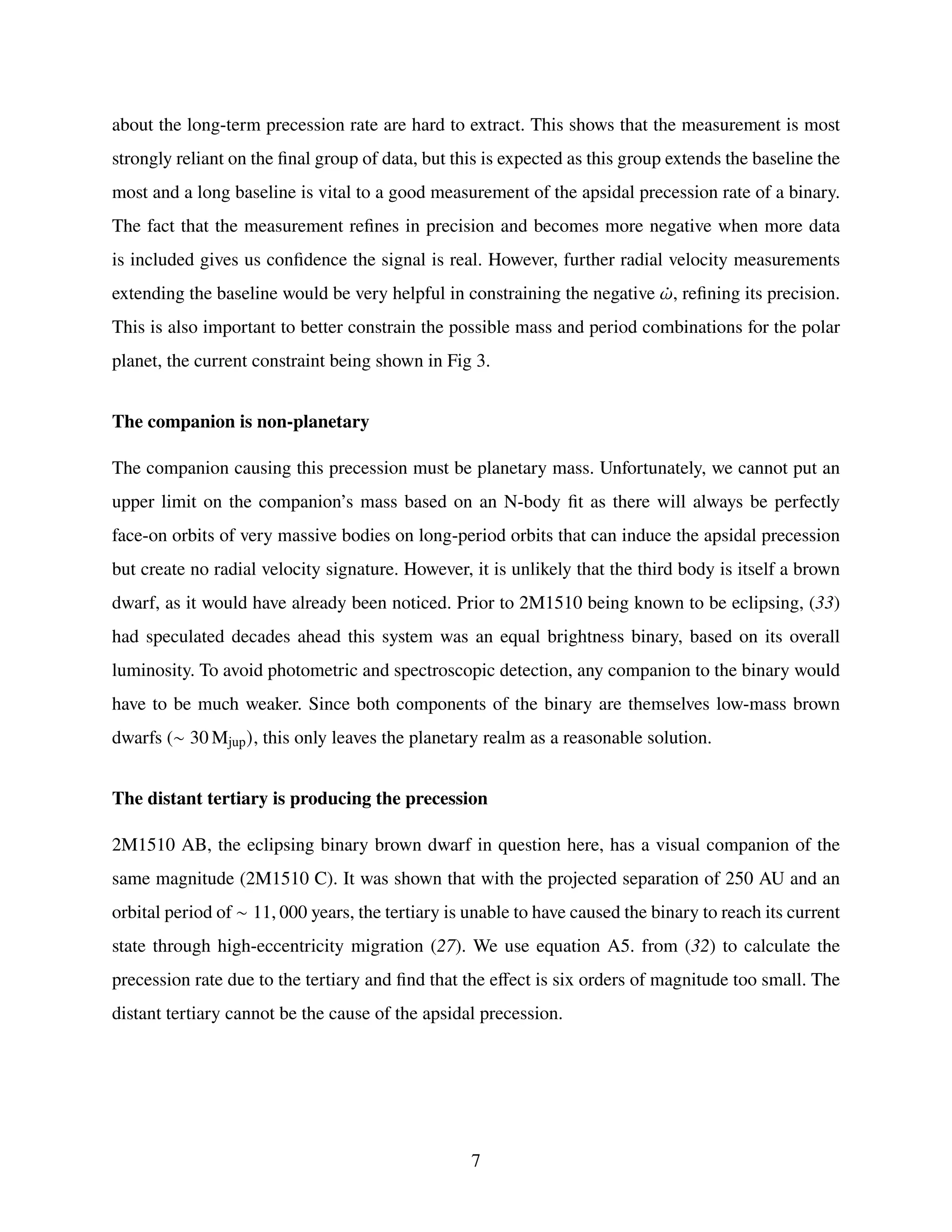 about the long-term precession rate are hard to extract. This shows that the measurement is most
strongly reliant on the final group of data, but this is expected as this group extends the baseline the
most and a long baseline is vital to a good measurement of the apsidal precession rate of a binary.
The fact that the measurement refines in precision and becomes more negative when more data
is included gives us confidence the signal is real. However, further radial velocity measurements
extending the baseline would be very helpful in constraining the negative ¤
𝜔, refining its precision.
This is also important to better constrain the possible mass and period combinations for the polar
planet, the current constraint being shown in Fig 3.
The companion is non-planetary
The companion causing this precession must be planetary mass. Unfortunately, we cannot put an
upper limit on the companion’s mass based on an N-body fit as there will always be perfectly
face-on orbits of very massive bodies on long-period orbits that can induce the apsidal precession
but create no radial velocity signature. However, it is unlikely that the third body is itself a brown
dwarf, as it would have already been noticed. Prior to 2M1510 being known to be eclipsing, (33)
had speculated decades ahead this system was an equal brightness binary, based on its overall
luminosity. To avoid photometric and spectroscopic detection, any companion to the binary would
have to be much weaker. Since both components of the binary are themselves low-mass brown
dwarfs (∼ 30 Mjup), this only leaves the planetary realm as a reasonable solution.
The distant tertiary is producing the precession
2M1510 AB, the eclipsing binary brown dwarf in question here, has a visual companion of the
same magnitude (2M1510 C). It was shown that with the projected separation of 250 AU and an
orbital period of ∼ 11, 000 years, the tertiary is unable to have caused the binary to reach its current
state through high-eccentricity migration (27). We use equation A5. from (32) to calculate the
precession rate due to the tertiary and find that the effect is six orders of magnitude too small. The
distant tertiary cannot be the cause of the apsidal precession.
7
 