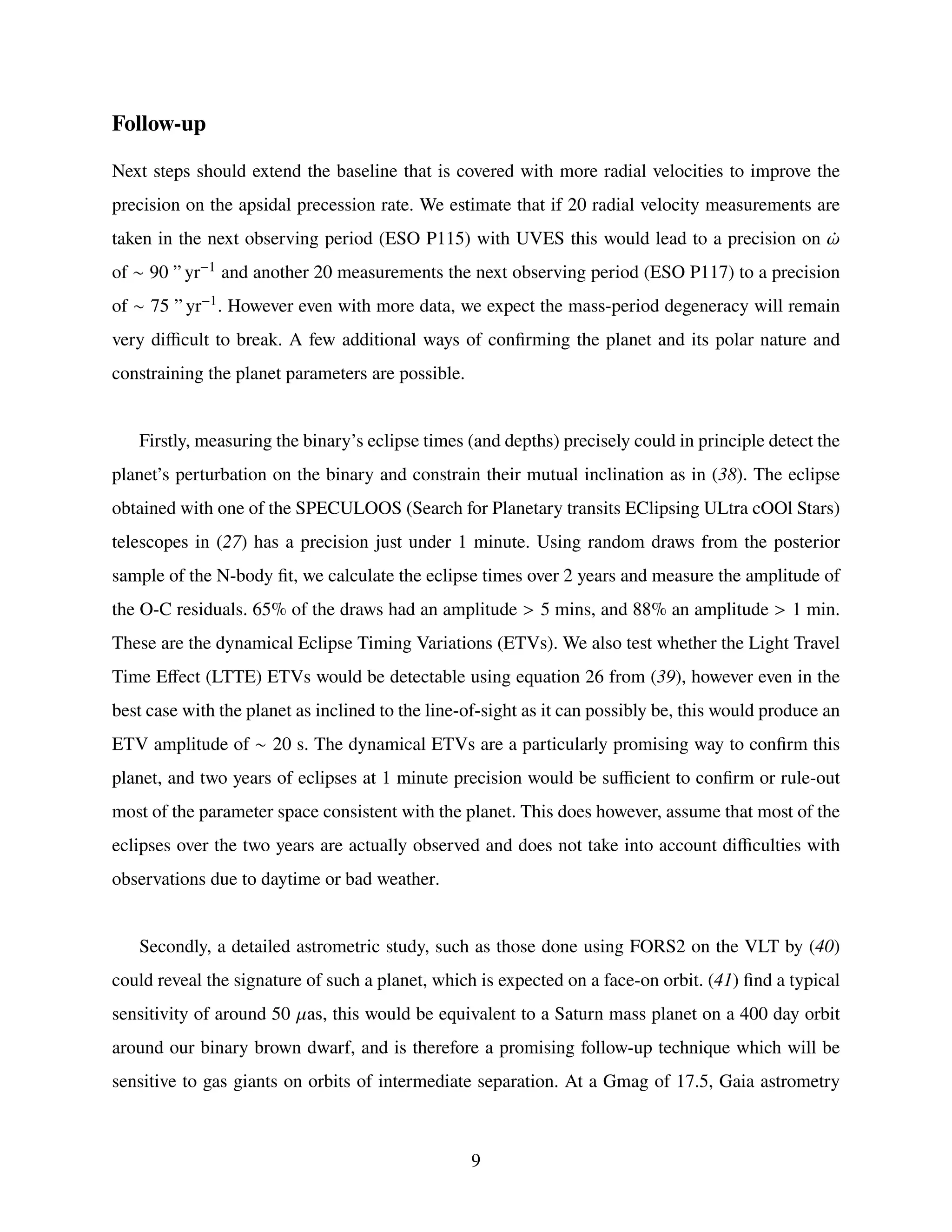 Follow-up
Next steps should extend the baseline that is covered with more radial velocities to improve the
precision on the apsidal precession rate. We estimate that if 20 radial velocity measurements are
taken in the next observing period (ESO P115) with UVES this would lead to a precision on ¤
𝜔
of ∼ 90 ” yr−1 and another 20 measurements the next observing period (ESO P117) to a precision
of ∼ 75 ” yr−1. However even with more data, we expect the mass-period degeneracy will remain
very difficult to break. A few additional ways of confirming the planet and its polar nature and
constraining the planet parameters are possible.
Firstly, measuring the binary’s eclipse times (and depths) precisely could in principle detect the
planet’s perturbation on the binary and constrain their mutual inclination as in (38). The eclipse
obtained with one of the SPECULOOS (Search for Planetary transits EClipsing ULtra cOOl Stars)
telescopes in (27) has a precision just under 1 minute. Using random draws from the posterior
sample of the N-body fit, we calculate the eclipse times over 2 years and measure the amplitude of
the O-C residuals. 65% of the draws had an amplitude > 5 mins, and 88% an amplitude > 1 min.
These are the dynamical Eclipse Timing Variations (ETVs). We also test whether the Light Travel
Time Effect (LTTE) ETVs would be detectable using equation 26 from (39), however even in the
best case with the planet as inclined to the line-of-sight as it can possibly be, this would produce an
ETV amplitude of ∼ 20 s. The dynamical ETVs are a particularly promising way to confirm this
planet, and two years of eclipses at 1 minute precision would be sufficient to confirm or rule-out
most of the parameter space consistent with the planet. This does however, assume that most of the
eclipses over the two years are actually observed and does not take into account difficulties with
observations due to daytime or bad weather.
Secondly, a detailed astrometric study, such as those done using FORS2 on the VLT by (40)
could reveal the signature of such a planet, which is expected on a face-on orbit. (41) find a typical
sensitivity of around 50 𝜇as, this would be equivalent to a Saturn mass planet on a 400 day orbit
around our binary brown dwarf, and is therefore a promising follow-up technique which will be
sensitive to gas giants on orbits of intermediate separation. At a Gmag of 17.5, Gaia astrometry
9
 