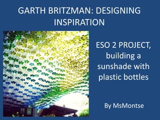 GARTH BRITZMAN: DESIGNING
INSPIRATION
ESO 2 PROJECT,
building a
sunshade with
plastic bottles
By MsMontse
 
