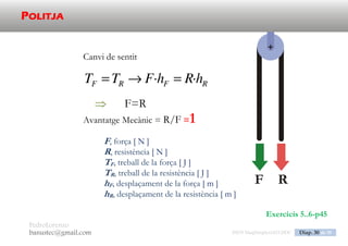 PedroLorenzo
banustec@gmail.com ESO3 MaqSimples Pres 1617ESO3 MaqSimples Pres 1617.DOC Diap. 30 de 38
POLISPAST
RFRF hRhFTT ·· 
n
QR
F
2


Avantatge Mecànic = R/F >1
F, força [ N ]
R, resistència [ N ]
Q, pes de les politges mòbils [ N ]
n, nombre de politges mòbils [ ]
TF, treball de la força [ J ]
TR, treball de la resistència [ J ]
hF, desplaçament de la força [ m ]
hR, desplaçament de la resistència [ m ]
 