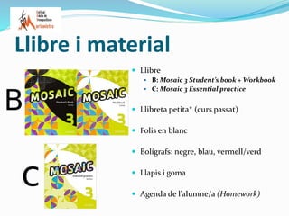 Llibre i material
 Llibre
 B: Mosaic 3 Student’s book + Workbook
 C: Mosaic 3 Essential practice
 Llibreta petita* (curs passat)
 Folis en blanc
 Bolígrafs: negre, blau, vermell/verd
 Llapis i goma
 Agenda de l’alumne/a (Homework)
 