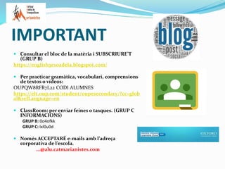 IMPORTANT
 Consultar el bloc de la matèria i SUBSCRIURE’T
(GRUP B)
https://english3esoadela.blogspot.com/
 Per practicar gramàtica, vocabulari, comprensions
de textos o vídeos:
OUPQW8RFR7L22 CODI ALUMNES
https://elt.oup.com/student/oupesecondary/?cc=glob
al&selLanguage=en
 ClassRoom: per enviar feines o tasques. (GRUP C
INFORMACIONS)
GRUP B: 0o4ofkk
GRUP C: lxl0u0d
 Només ACCEPTARÉ e-mails amb l’adreça
corporativa de l’escola.
...@alu.catmarianistes.com
 