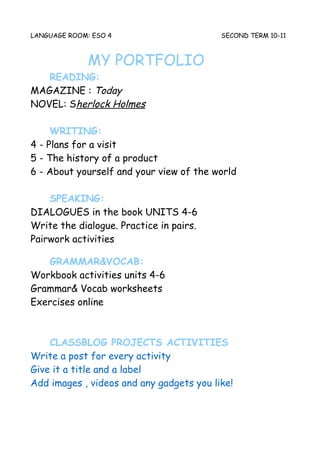 LANGUAGE ROOM: ESO 4                      SECOND TERM 10-11



              MY PORTFOLIO
   READING:
MAGAZINE : Today
NOVEL: Sherlock Holmes

     WRITING:
4 - Plans for a visit
5 - The history of a product
6 - About yourself and your view of the world

    SPEAKING:
DIALOGUES in the book UNITS 4-6
Write the dialogue. Practice in pairs.
Pairwork activities

   GRAMMAR&VOCAB:
Workbook activities units 4-6
Grammar& Vocab worksheets
Exercises online



    CLASSBLOG PROJECTS ACTIVITIES
Write a post for every activity
Give it a title and a label
Add images , videos and any gadgets you like!
 