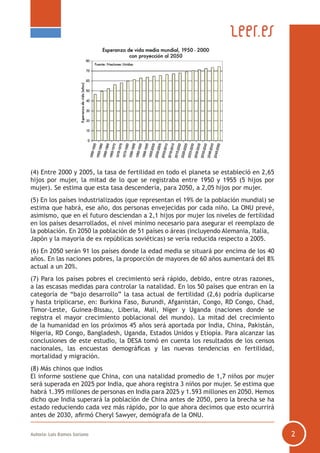 Autoría: Luis Ramos Soriano 2
(4) Entre 2000 y 2005, la tasa de fertilidad en todo el planeta se estableció en 2,65
hijos por mujer, la mitad de lo que se registraba entre 1950 y 1955 (5 hijos por
mujer). Se estima que esta tasa descendería, para 2050, a 2,05 hijos por mujer.
(5) En los países industrializados (que representan el 19% de la población mundial) se
estima que habrá, ese año, dos personas envejecidas por cada niño. La ONU prevé,
asimismo, que en el futuro desciendan a 2,1 hijos por mujer los niveles de fertilidad
en los países desarrollados, el nivel mínimo necesario para asegurar el reemplazo de
la población. En 2050 la población de 51 países o áreas (incluyendo Alemania, Italia,
Japón y la mayoría de ex repúblicas soviéticas) se vería reducida respecto a 2005.
(6) En 2050 serán 91 los países donde la edad media se situará por encima de los 40
años. En las naciones pobres, la proporción de mayores de 60 años aumentará del 8%
actual a un 20%.
(7) Para los países pobres el crecimiento será rápido, debido, entre otras razones,
a las escasas medidas para controlar la natalidad. En los 50 países que entran en la
categoría de “bajo desarrollo” la tasa actual de fertilidad (2,6) podría duplicarse
y hasta triplicarse, en: Burkina Faso, Burundi, Afganistán, Congo, RD Congo, Chad,
Timor-Leste, Guinea-Bissau, Liberia, Mali, Níger y Uganda (naciones donde se
registra el mayor crecimiento poblacional del mundo). La mitad del crecimiento
de la humanidad en los próximos 45 años será aportada por India, China, Pakistán,
Nigeria, RD Congo, Bangladesh, Uganda, Estados Unidos y Etiopía. Para alcanzar las
conclusiones de este estudio, la DESA tomó en cuenta los resultados de los censos
nacionales, las encuestas demográficas y las nuevas tendencias en fertilidad,
mortalidad y migración.
(8) Más chinos que indios
El informe sostiene que China, con una natalidad promedio de 1,7 niños por mujer
será superada en 2025 por India, que ahora registra 3 niños por mujer. Se estima que
habrá 1.395 millones de personas en India para 2025 y 1.593 millones en 2050. Hemos
dicho que India superará la población de China antes de 2050, pero la brecha se ha
estado reduciendo cada vez más rápido, por lo que ahora decimos que esto ocurrirá
antes de 2030, afirmó Cheryl Sawyer, demógrafa de la ONU.
 