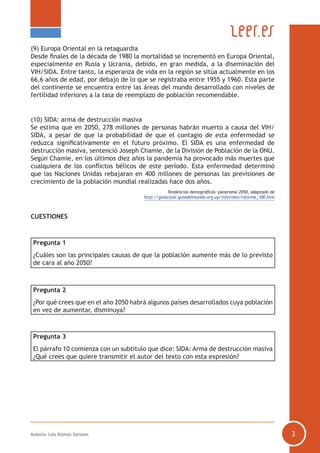 Autoría: Luis Ramos Soriano 3
(9) Europa Oriental en la retaguardia
Desde finales de la década de 1980 la mortalidad se incrementó en Europa Oriental,
especialmente en Rusia y Ucrania, debido, en gran medida, a la diseminación del
VIH/SIDA. Entre tanto, la esperanza de vida en la región se sitúa actualmente en los
66,6 años de edad, por debajo de lo que se registraba entre 1955 y 1960. Esta parte
del continente se encuentra entre las áreas del mundo desarrollado con niveles de
fertilidad inferiores a la tasa de reemplazo de población recomendable.
(10) SIDA: arma de destrucción masiva
Se estima que en 2050, 278 millones de personas habrán muerto a causa del VIH/
SIDA, a pesar de que la probabilidad de que el contagio de esta enfermedad se
reduzca significativamente en el futuro próximo. El SIDA es una enfermedad de
destrucción masiva, sentenció Joseph Chamie, de la División de Población de la ONU.
Según Chamie, en los últimos diez años la pandemia ha provocado más muertes que
cualquiera de los conflictos bélicos de este período. Esta enfermedad determinó
que las Naciones Unidas rebajaran en 400 millones de personas las previsiones de
crecimiento de la población mundial realizadas hace dos años.
Tendencias demográficas: panorama 2050, adaptado de
http://guiactual.guiadelmundo.org.uy/informes/informe_100.htm
CUESTIONES
Pregunta 1
¿Cuáles son las principales causas de que la población aumente más de lo previsto
de cara al año 2050?
Pregunta 2
¿Por qué crees que en el año 2050 habrá algunos países desarrollados cuya población
en vez de aumentar, disminuya?
Pregunta 3
El párrafo 10 comienza con un subtítulo que dice: SIDA: Arma de destrucción masiva
¿Qué crees que quiere transmitir el autor del texto con esta expresión?
 