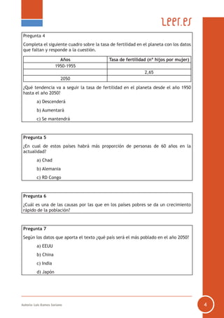 Autoría: Luis Ramos Soriano 4
Pregunta 4
Completa el siguiente cuadro sobre la tasa de fertilidad en el planeta con los datos
que faltan y responde a la cuestión.
Años Tasa de fertilidad (nº hijos por mujer)
1950-1955
2,65
2050
¿Qué tendencia va a seguir la tasa de fertilidad en el planeta desde el año 1950
hasta el año 2050?
	 a) Descenderá
	 b) Aumentará
	 c) Se mantendrá
Pregunta 5
¿En cual de estos países habrá más proporción de personas de 60 años en la
actualidad?
	 a) Chad
	 b) Alemania
	 c) RD Congo
Pregunta 6
¿Cuál es una de las causas por las que en los países pobres se da un crecimiento
rápido de la población?
Pregunta 7
Según los datos que aporta el texto ¿qué país será el más poblado en el año 2050?
	 a) EEUU
	 b) China
	 c) India
	 d) Japón
 