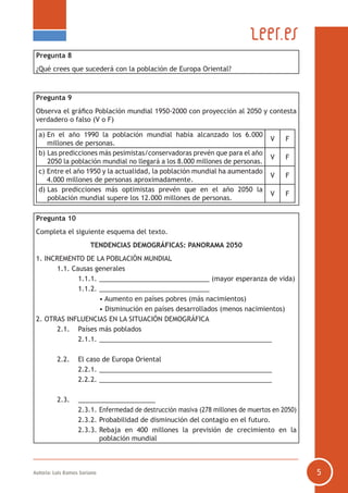 Autoría: Luis Ramos Soriano 5
Pregunta 8
¿Qué crees que sucederá con la población de Europa Oriental?
Pregunta 9
Observa el gráfico Población mundial 1950-2000 con proyección al 2050 y contesta
verdadero o falso (V o F)
a) En el año 1990 la población mundial había alcanzado los 6.000
millones de personas.
V F
b) Las predicciones más pesimistas/conservadoras prevén que para el año
2050 la población mundial no llegará a los 8.000 millones de personas.
V F
c) Entre el año 1950 y la actualidad, la población mundial ha aumentado
4.000 millones de personas aproximadamente.
V F
d) Las predicciones más optimistas prevén que en el año 2050 la
población mundial supere los 12.000 millones de personas.
V F
Pregunta 10
Completa el siguiente esquema del texto.
TENDENCIAS DEMOGRÁFICAS: PANORAMA 2050
1. INCREMENTO DE LA POBLACIÓN MUNDIAL
	 1.1. Causas generales
		 1.1.1.	______________________________ (mayor esperanza de vida)
		 1.1.2.	______________________________
			 • Aumento en países pobres (más nacimientos)
			 • Disminución en países desarrollados (menos nacimientos)
2. OTRAS INFLUENCIAS EN LA SITUACIÓN DEMOGRÁFICA
	 2.1.	 Países más poblados
		 2.1.1.	_______________________________________________
	 2.2.	 El caso de Europa Oriental
		 2.2.1.	_______________________________________________
		 2.2.2.	_______________________________________________
	 2.3.	 _____________________
		 2.3.1.	Enfermedad de destrucción masiva (278 millones de muertos en 2050)
		 2.3.2.	Probabilidad de disminución del contagio en el futuro.
		 2.3.3.	Rebaja en 400 millones la previsión de crecimiento en la
población mundial
 