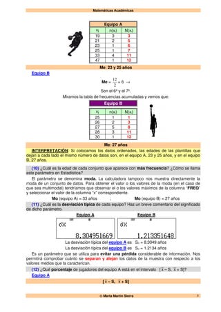 Matemáticas Académicas
 Marta Martín Sierra 3
Equipo A
xi n(xi) N(xi)
19 3 3
21 2 5
23 1 6
25 1 7
33 4 11
47 1 12
Me: 23 y 25 años
Equipo B
Me =
2
12
= 6 →
Son el 6º y el 7º.
Miramos la tabla de frecuencias acumuladas y vemos que:
Equipo B
xi n(xi) N(xi)
25 1 1
26 2 3
27 5 8
28 3 11
30 1 12
Me: 27 años
INTERPRETACIÓN: Si colocamos los datos ordenados, las edades de las plantillas que
dejan a cada lado el mismo número de datos son, en el equipo A, 23 y 25 años, y en el equipo
B, 27 años.
(10) ¿Cuál es la edad de cada conjunto que aparece con más frecuencia? ¿Cómo se llama
este parámetro en Estadística?
El parámetro se denomina moda. La calculadora tampoco nos muestra directamente la
moda de un conjunto de datos. Para obtener el valor o los valores de la moda (en el caso de
que sea multimodal) tendríamos que observar el o los valores máximos de la columna “FREQ”
y seleccionar el valor de la columna “x” correspondiente.
Mo (equipo A) = 33 años ; Mo (equipo B) = 27 años
(11) ¿Cuál es la desviación típica de cada equipo? Haz un breve comentario del significado
de dicho parámetro.
Equipo A Equipo B
La desviación típica del equipo A es Sn = 8.3049 años
La desviación típica del equipo B es Sn = 1.2134 años
Es un parámetro que se utiliza para evitar una pérdida considerable de información. Nos
permitirá comprobar cuánto se separan y alejan los datos de la muestra con respecto a los
valores medios que la caracterizan.
(12) ¿Qué porcentaje de jugadores del equipo A está en el intervalo [ x – S, x + S]?
Equipo A
[ x – S, x + S]
 
