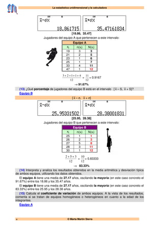 La estadística unidimensional y la calculadora
© Marta Martín Sierra4
[18.86, 35.47]
Jugadores del equipo A que pertenecen a este intervalo:
Equipo A
xi n(xi) N(xi)
19 3 3
21 2 5
23 1 6
25 1 7
33 4 11
47 1 12
12
41123 ++++
=
12
11
= 0.9167
→ 91.67%
(13) ¿Qué porcentaje de jugadores del equipo B está en el intervalo [ x – S, x + S]?
Equipo B
[ x – σ, x + σ]
[25.95, 28.38]
Jugadores del equipo B que pertenecen a este intervalo:
Equipo B
xi n(xi) N(xi)
25 1 1
26 2 3
27 5 8
28 3 11
30 1 12
12
352 ++
=
12
10
= 0.83333
→ 83.33%
(14) Interpreta y analiza los resultados obtenidos en la media aritmética y desviación típica
de ambos equipos, utilizando los datos obtenidos.
El equipo A tiene una media de 27.17 años, oscilando la mayoría (en este caso concreto el
91.67%) entre los 18.86 y los 35.47 años.
El equipo B tiene una media de 27.17 años, oscilando la mayoría (en este caso concreto el
83.33%) entre los 25.95 y los 28.38 años.
(15) Calcula el coeficiente de variación de ambos equipos. A la vista de los resultados,
comenta si se tratan de equipos homogéneos o heterogéneos en cuanto a la edad de los
integrantes.
Equipo A
 