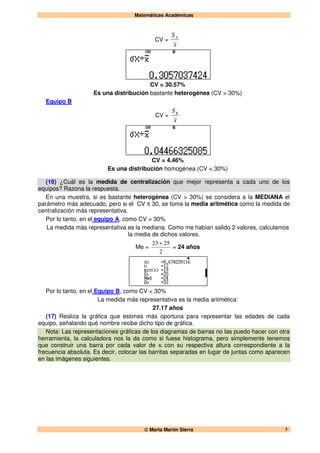 Matemáticas Académicas
 Marta Martín Sierra 5
CV =
x
SA
CV = 30.57%
Es una distribución bastante heterogénea (CV > 30%)
Equipo B
CV =
x
SB
CV = 4.46%
Es una distribución homogénea (CV < 30%)
(16) ¿Cuál es la medida de centralización que mejor representa a cada uno de los
equipos? Razona la respuesta.
En una muestra, si es bastante heterogénea (CV > 30%) se considera a la MEDIANA el
parámetro más adecuado, pero si el CV ≤ 30, se toma la media aritmética como la medida de
centralización más representativa.
Por lo tanto, en el equipo A, como CV > 30%
La medida más representativa es la mediana. Como me habían salido 2 valores, calculamos
la media de dichos valores.
Me =
2
2523 +
= 24 años
Por lo tanto, en el Equipo B, como CV < 30%
La medida más representativa es la media aritmética:
27.17 años
(17) Realiza la gráfica que estimes más oportuna para representar las edades de cada
equipo, señalando qué nombre recibe dicho tipo de gráfica.
Nota: Las representaciones gráficas de los diagramas de barras no las puedo hacer con otra
herramienta, la calculadora nos la da como si fuese histograma, pero simplemente tenemos
que construir una barra por cada valor de xi con su respectiva altura correspondiente a la
frecuencia absoluta. Es decir, colocar las barritas separadas en lugar de juntas como aparecen
en las imágenes siguientes.
 