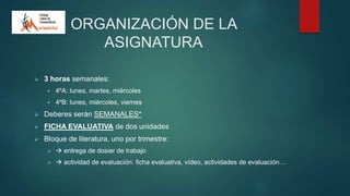 ORGANIZACIÓN DE LA
ASIGNATURA
 3 horas semanales:
 4ºA: lunes, martes, miércoles
 4ºB: lunes, miércoles, viernes
 Deberes serán SEMANALES*
 FICHA EVALUATIVA de dos unidades
 Bloque de literatura, uno por trimestre:
  entrega de dosier de trabajo
  actividad de evaluación: ficha evaluativa, vídeo, actividades de evaluación…
 