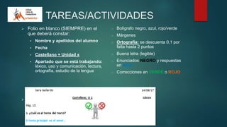 TAREAS/ACTIVIDADES
 Folio en blanco (SIEMPRE) en el
que deberá constar:
 Nombre y apellidos del alumno
 Fecha
 Castellano + Unidad x
 Apartado que se está trabajando:
léxico, uso y comunicación, lectura,
ortografía, estudio de la lengua
 Presentación adecuada:
o Bolígrafo negro, azul, rojo/verde
o Márgenes
o Ortografía: se descuenta 0,1 por
falta hasta 2 puntos
o Buena letra (legible)
o Enunciados NEGRO y respuestas
en AZUL
o Correcciones en VERDE o ROJO
 