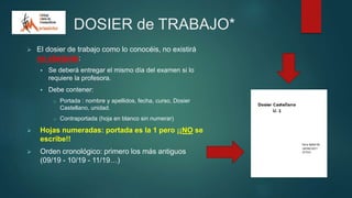 DOSIER de TRABAJO*
 El dosier de trabajo como lo conocéis, no existirá
no obstante:
 Se deberá entregar el mismo día del examen si lo
requiere la profesora.
 Debe contener:
o Portada : nombre y apellidos, fecha, curso, Dosier
Castellano, unidad.
o Contraportada (hoja en blanco sin numerar)
 Hojas numeradas: portada es la 1 pero ¡¡NO se
escribe!!
 Orden cronológico: primero los más antiguos
(09/19 - 10/19 - 11/19…)
 
