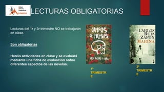 LECTURAS OBLIGATORIAS
Lecturas del 1r y 3r trimestre NO se trabajarán
en clase.
Son obligatorias
Haréis actividades en clase y se evaluará
mediante una ficha de evaluación sobre
diferentes aspectos de las novelas.
1º
TRIMESTR
E
3º
TRIMESTR
E
 