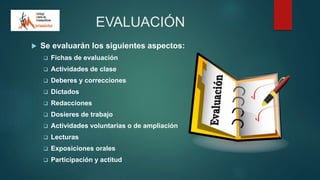 EVALUACIÓN
 Se evaluarán los siguientes aspectos:
 Fichas de evaluación
 Actividades de clase
 Deberes y correcciones
 Dictados
 Redacciones
 Dosieres de trabajo
 Actividades voluntarias o de ampliación
 Lecturas
 Exposiciones orales
 Participación y actitud
 