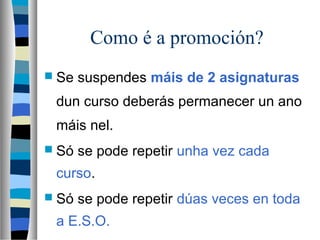 Como é a promoción?
 Se suspendes máis de 2 asignaturas
dun curso deberás permanecer un ano
máis nel.
 Só se pode repetir unha vez cada
curso.
 Só se pode repetir dúas veces en toda
a E.S.O.
 