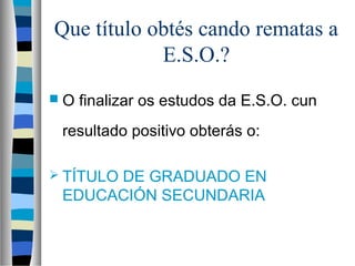 Que título obtés cando rematas a
E.S.O.?
 O finalizar os estudos da E.S.O. cun
resultado positivo obterás o:
 TÍTULO DE GRADUADO EN
EDUCACIÓN SECUNDARIA
 