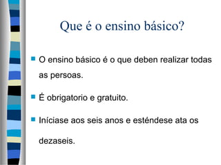 Que é o ensino básico?
 O ensino básico é o que deben realizar todas
as persoas.
 É obrigatorio e gratuito.
 Iníciase aos seis anos e esténdese ata os
dezaseis.
 