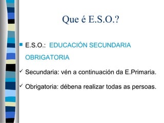 Que é E.S.O.?
 E.S.O.: EDUCACIÓN SECUNDARIA
OBRIGATORIA
 Secundaria: vén a continuación da E.Primaria.
 Obrigatoria: débena realizar todas as persoas.
 