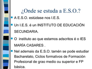 ¿Onde se estuda a E.S.O.?
 A E.S.O. estúdase nos I.E.S.
 Un I.E.S. é un INSTITUTO DE EDUCACIÓN
SECUNDARIA.
 O instituto ao que estamos adscritos é o IES
MARÍA CASARES .
 Nel ademais da E.S.O. tamén se pode estudiar
Bacharelato, Ciclos formativos de Formación
Profesional de grao medio ou superior e FP
básica.
 
