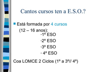 Cantos cursos ten a E.S.O.?
 Está formada por 4 cursos
(12 – 16 anos):
Coa LOMCE 2 Ciclos (1º a 3º// 4º)
-1º ESO
-2º ESO
-3º ESO
- 4º ESO
 