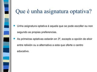 Que é unha asignatura optativa?
 Unha asignatura optativa é aquela que se pode escoller ou non
segundo as propias preferencias.
 As primeiras optativas estarán en 3º, excepto a opción de elixir
entre relixión ou a alternativa a esta que oferte o centro
educativo.
 