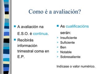 Como é a avaliación?
 A avaliación na
E.S.O. é continua.
 Recibirás
información
trimestral coma en
E.P.
 As cualificacións
serán:
 Insuficiente
 Suficiente
 Ben
 Notable
 Sobresaliente
Indícase o valor numérico.
 