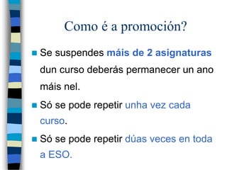 Como é a promoción?
 Se suspendes máis de 2 asignaturas
dun curso deberás permanecer un ano
máis nel.
 Só se pode repetir unha vez cada
curso.
 Só se pode repetir dúas veces en toda
a ESO.
 