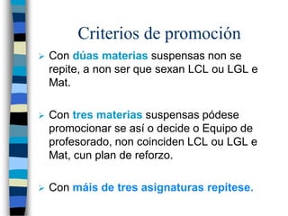 Criterios de promoción
 Con dúas materias suspensas non se
repite, a non ser que sexan LCL ou LGL e
Mat.
 Con tres materias suspensas pódese
promocionar se así o decide o Equipo de
profesorado, non coinciden LCL ou LGL e
Mat, cun plan de reforzo.
 Con máis de tres asignaturas repítese.
 