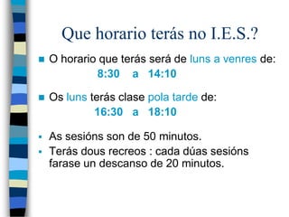 Que horario terás no I.E.S.?
 O horario que terás será de luns a venres de:
8:30 a 14:10
 Os luns terás clase pola tarde de:
16:30 a 18:10
 As sesións son de 50 minutos.
 Terás dous recreos : cada dúas sesións
farase un descanso de 20 minutos.
 