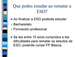 Que podes estudar ao rematar a
ESO?
 Ao finalizar a ESO poderás estudar:
 Bacharelato.
 Formación profesional
 Se tes entre 15 anos cumpridos e tes
dificultades para rematar os estudos de
ESO, poderás cursar FP Básica.
 