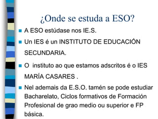 ¿Onde se estuda a ESO?
 A ESO estúdase nos IE.S.
 Un IES é un INSTITUTO DE EDUCACIÓN
SECUNDARIA.
 O instituto ao que estamos adscritos é o IES
MARÍA CASARES .
 Nel ademais da E.S.O. tamén se pode estudiar
Bacharelato, Ciclos formativos de Formación
Profesional de grao medio ou superior e FP
básica.
 
