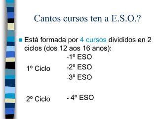 Cantos cursos ten a E.S.O.?
 Está formada por 4 cursos divididos en 2
ciclos (dos 12 aos 16 anos):
1º Ciclo
2º Ciclo
-1º ESO
-2º ESO
-3º ESO
- 4º ESO
 