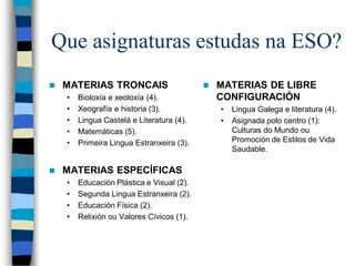 Que asignaturas estudas na ESO?
 MATERIAS TRONCAIS
• Bioloxía e xeoloxía (4).
• Xeografía e historia (3).
• Lingua Castelá e Literatura (4).
• Matemáticas (5).
• Primeira Lingua Estranxeira (3).
 MATERIAS ESPECÍFICAS
• Educación Plástica e Visual (2).
• Segunda Lingua Estranxeira (2).
• Educación Física (2).
• Relixión ou Valores Cívicos (1).
 MATERIAS DE LIBRE
CONFIGURACIÓN
• Lingua Galega e literatura (4).
• Asignada polo centro (1):
Culturas do Mundo ou
Promoción de Estilos de Vida
Saudable.
 