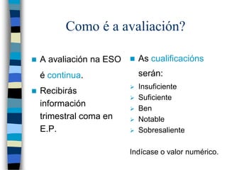 Como é a avaliación?
 A avaliación na ESO
é continua.
 Recibirás
información
trimestral coma en
E.P.
 As cualificacións
serán:
 Insuficiente
 Suficiente
 Ben
 Notable
 Sobresaliente
Indícase o valor numérico.
 